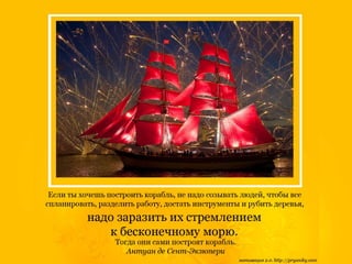 Если ты хочешь построить корабль, не стоит созывать людей, чтобы
все спланировать, разделить работу, достать инструменты и рубить деревья,
надо заразить их стремлением
к бесконечному морю...
Тогда они сами построят корабль.
Антуан де Сент-Экзюпери
 