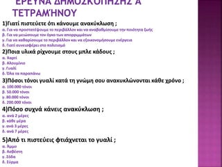 1)Γιατί πιστεύετε ότι κάνουμε ανακύκλωση ;
α. Για να προστατέψουμε το περιβάλλον και να αναβαθμίσουμε την ποιότητα ζωής
β. Για να μειώσουμε τον όγκο των απορριμμάτων
γ. Για να καθαρίσουμε το περιβάλλον και να εξοικονομήσουμε ενέργεια
δ. Γιατί συνεισφέρει στο πολιτισμό
2)Ποια υλικά ρίχνουμε στους μπλε κάδους ;
α. Χαρτί
β. Αλουμίνιο
γ. Γυαλί
δ. Όλα τα παραπάνω
3)Πόσοι τόνοι γυαλί κατά τη γνώμη σου ανακυκλώνονται κάθε χρόνο ;
α. 100.000 τόνοι
β. 50.000 τόνοι
γ. 80.000 τόνοι
δ. 200.000 τόνοι
4)Πόσο συχνά κάνεις ανακύκλωση ;
α. ανά 2 μέρες
β. κάθε μέρα
γ. ανά 3 μέρες
δ. ανά 7 μέρες
5)Από τι πιστεύεις φτιάχνεται το γυαλί ;
α. Άμμο
β. Ασβέστη
γ. Σόδα
δ. Σύρμα
 