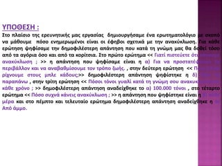 ΥΠΟΘΕΣΗ :
Στο πλαίσιο της ερευνητικής μας εργασίας δημιουργήσαμε ένα ερωτηματολόγιο με σκοπό
να μάθουμε πόσο ενημερωμένοι είναι οι έφηβοι σχετικά με την ανακύκλωση. Για κάθε
ερώτηση ψηφίσαμε την δημοφιλέστερη απάντηση που κατά τη γνώμη μας θα δοθεί τόσο
από τα αγόρια όσο και από τα κορίτσια. Στο πρώτο ερώτημα << Γιατί πιστεύετε ότι κάνουμε
ανακύκλωση ; >> η απάντηση που ψηφίσαμε είναι η α) Για να προστατέψουμε το
περιβάλλον και να αναβαθμίσουμε τον τρόπο ζωής. , στην δεύτερη ερώτηση << Ποια υλικά
ρίχνουμε στους μπλε κάδους;>> δημοφιλέστερη απάντηση ψηφίστηκε η δ) Όλα τα
παραπάνω , στην τρίτη ερώτηση << Πόσοι τόνοι γυαλί κατά τη γνώμη σου ανακυκλώνονται
κάθε χρόνο ; >> δημοφιλέστερη απάντηση αναδείχθηκε το α) 100.000 τόνοι , στο τέταρτο
ερώτημα << Πόσο συχνά κάνεις ανακύκλωση ; >> η απάντηση που ψηφίστηκε είναι η β) κάθε
μέρα και στο πέμπτο και τελευταίο ερώτημα δημοφιλέστερη απάντηση αναδείχθηκε η α)
Από άμμο.
 