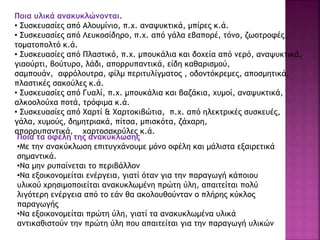 Ποια υλικά ανακυκλώνονται.
• Συσκευασίες από Αλουμίνιο, π.χ. αναψυκτικά, μπίρες κ.ά.
• Συσκευασίες από Λευκοσίδηρο, π.χ. από γάλα εβαπορέ, τόνο, ζωοτροφές,
τοματοπολτό κ.ά.
• Συσκευασίες από Πλαστικό, π.χ. μπουκάλια και δοχεία από νερό, αναψυκτικά,
γιαούρτι, βούτυρο, λάδι, απορρυπαντικά, είδη καθαρισμού,
σαμπουάν, αφρόλουτρα, φίλμ περιτυλίγματος , οδοντόκρεμες, αποσμητικά,
πλαστικές σακούλες κ.ά.
• Συσκευασίες από Γυαλί, π.χ. μπουκάλια και βαζάκια, χυμοί, αναψυκτικά,
αλκοολούχα ποτά, τρόφιμα κ.ά.
• Συσκευασίες από Χαρτί & Χαρτοκιβώτια, π.χ. από ηλεκτρικές συσκευές,
γάλα, χυμούς, δημητριακά, πίτσα, μπισκότα, ζάχαρη,
απορρυπαντικά, χαρτοσακούλες κ.ά.
Ποια τα οφέλη της ανακύκλωσης
•Με την ανακύκλωση επιτυγχάνουμε μόνο οφέλη και μάλιστα εξαιρετικά
σημαντικά.
•Να μην ρυπαίνεται το περιβάλλον
•Να εξοικονομείται ενέργεια, γιατί όταν για την παραγωγή κάποιου
υλικού χρησιμοποιείται ανακυκλωμένη πρώτη ύλη, απαιτείται πολύ
λιγότερη ενέργεια από το εάν θα ακολουθούνταν ο πλήρης κύκλος
παραγωγής
•Να εξοικονομείται πρώτη ύλη, γιατί τα ανακυκλωμένα υλικά
αντικαθιστούν την πρώτη ύλη που απαιτείται για την παραγωγή υλικών
 