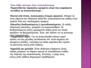 Ποια λάθη κάνουμε όταν ανακυκλώνουμε
Παρατείθονται παρακάτω ορισμένα υλικά που εσφαλμένα
συνήθως τα ανακυκλώνουμε :
•Κουτιά από πίτσα, συσκευασίες έτοιμου φαγητού. Μπορεί να
είναι χάρτινα και πλαστικά αλλά δεν ανακυκλώνονται καθώς είναι
γεμάτα λίπη και υπολείμματα τροφών.
•Σακούλες βιοδιασπώμενες ή φωτοδιασπώμενες. Οι απλές
πλαστικές σακούλες, μπορούν να ανακυκλωθούν. Οι
βιοδιασπώμενες έχουν ημερομηνία λήξης μετά την οποία
αρχίζουν να θρυμματίζονται. Έτσι, δεν πρέπει να τις ρίχνουμε
στην ανακύκλωση.
• Κομματάκια χαρτί. Για να ανακυκλωθεί κάποιο χαρτί
πρέπει να έχει μέγεθος τουλάχιστον Α4. Αυτό σημαίνει ότι
σχισμένες σελίδες, εισιτήρια και άλλα χαρτάκια δεν πρέπει
να ρίχνονται στους μπλε κάδους.
•Αφρολέξ και φελιζόλ. Είναι ιδιαίτερα εύφλεκτα υλικά,
καθώς μπορούν να πάρουν φωτιά σε οποιοδήποτε στάδιο
της πορείας της ανακύκλωσης. Συνεπώς, η ρίψη τους
στους μπλε κάδους δημιουργεί προβλήματα.
 