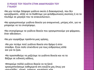 •Να μην πετάμε διάφορα γυάλινα σκεύη ή διακοσμητικά, που δεν
χρειαζόμαστε, αλλά να τα διαθέτομε για φιλαθρωπικούς σκοπούς ή να τα
πουλάμε σε μαγαζιά που τα ανακυκλώνουν.
•Να χρησιμοποιούμε γυάλινα δοχεία για αναψυκτικά, μπύρες κλπ, για να
μπορούμε να τα επιστρέφομε.
•Να επιστρέφουμε τα γυάλινα δοχεία που χρησιμοποιούμε για φάρμακα,
όταν αδειάσουν.
•Να μην αγοράζομε προϊόντα μιας χρήσης.
•Να μην πετάμε ποτέ γυάλινα δοχεία στο δρόμο ή στην
ύπαιθρο. Είναι πολύ επικίνδυνα για τους ανθρώπους αλλά
και για τα ζώα.
•Να προσπαθούμε να μαζεύομε τα γυάλινα δοχεία και να τα
βάζομε σε ειδικούς κάδους.
•Μπορούμε πολλά γυάλινα δοχεία να τα ξανά
χρησιμοποιήσουμε καθημερινά στη κουζίνα μας όπως για
Ο ΡΟΛΟΣ ΤΟΥ ΠΟΛΙΤΗ ΣΤΗΝ ΑΝΑΚΥΚΛΩΣΗ ΤΟΥ
ΓΥΑΛΙΟΥ
 