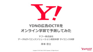 YDNの広告のCTRを
オンライン学習で予測してみた
ヤフー株式会社
データ&サイエンスソリューション統括本部 サイエンス本部
岸本 忠士
Copyright (C) 2016 Yahoo! JAPAN Corporation. All Rights Reserved.
 