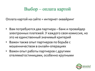 Выбор – оплата картой
Оплата картой на сайте = интернет-эквайринг
• Вам потребуются два партнера – банк и провайдер
электронных платежей. У каждого своя комиссия, но
это не единственный значимый критерий
• Важен также опыт партнеров по борьбе с
мошенничеством в онлайн-операциях
• Важен опыт работы партнеров с другими
отелями/гостиницами, особенно крупными
 