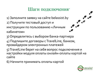 Шаги подключения:
1) Заполните заявку на сайте belassist.by
2) Получите тестовый доступ и
инструкции по пользованию «Личным
кабинетом»
3) Определитесь с выбором банка-партнера
4) Подпишите договоры сTravelLine, банком,
провайдером электронных платежей
5)TravelLine берет на себя вопрос подключения и
настройки модуля оплаты онлайн-оплаты картой на
сайте
6) Начните принимать оплаты картой
 