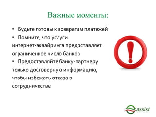 Важные моменты:
• Будьте готовы к возвратам платежей
• Помните, что услуги
интернет-эквайринга предоставляет
ограниченное число банков
• Предоставляйте банку-партнеру
только достоверную информацию,
чтобы избежать отказа в
сотрудничестве
 
