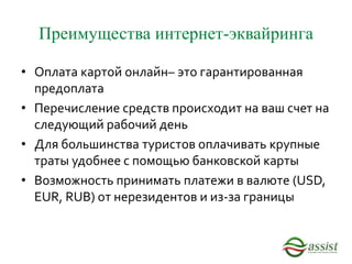 Преимущества интернет-эквайринга
• Оплата картой онлайн– это гарантированная
предоплата
• Перечисление средств происходит на ваш счет на
следующий рабочий день
• Для большинства туристов оплачивать крупные
траты удобнее с помощью банковской карты
• Возможность принимать платежи в валюте (USD,
EUR, RUB) от нерезидентов и из-за границы
 