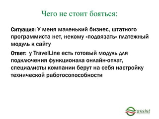 Чего не стоит бояться:
Ситуация: У меня маленький бизнес, штатного
программиста нет, некому «подвязать» платежный
модуль к сайту
Ответ: у TravelLine есть готовый модуль для
подключения функционала онлайн-оплат,
специалисты компании берут на себя настройку
технической работосопособности
 