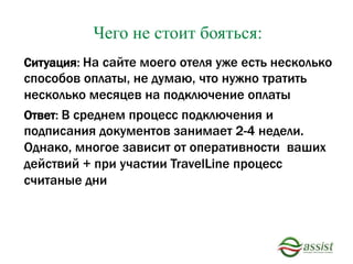 Ситуация: На сайте моего отеля уже есть несколько
способов оплаты, не думаю, что нужно тратить
несколько месяцев на подключение оплаты
Ответ: В среднем процесс подключения и
подписания документов занимает 2-4 недели.
Однако, многое зависит от оперативности ваших
действий + при участии TravelLine процесс
считаные дни
Чего не стоит бояться:
 