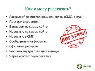 Как я могу рассказать?
• Рассылкой по постоянным клиентам (СМС, e-mail)
• Постами в соцсетях
• Баннером на самом сайте
• Новостью на самом сайте
• Новостью в СМИ
• Сообщением на форумах,
профильных ресурсах
• Реклама внутри отеля/гостиницы
• Через контекстную рекламу
 