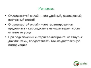 Резюме:
• Оплата картой онлайн – это удобный, защищенный
платежный способ
• Оплата картой онлайн – это гарантированная
предоплата и как следствие меньшая вероятность
отказов от услуг
• При подключении интернет-эквайринга: не тянуть с
документами, предоставлять только достоверную
информацию
 