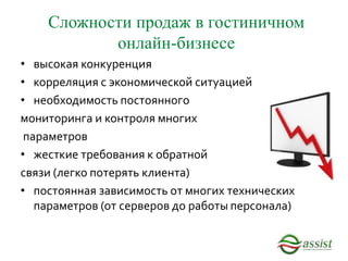 Сложности продаж в гостиничном
онлайн-бизнесе
• высокая конкуренция
• корреляция с экономической ситуацией
• необходимость постоянного
мониторинга и контроля многих
параметров
• жесткие требования к обратной
связи (легко потерять клиента)
• постоянная зависимость от многих технических
параметров (от серверов до работы персонала)
 