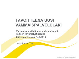 TAVOITTEENA UUSI
VAMMAISPALVELULAKI
Vammaislainsäädännön uudistamisen II
vaiheen käynnistystilaisuus
Säätytalo, Helsinki 14.4.2016
Jaana Huhta, STM
 