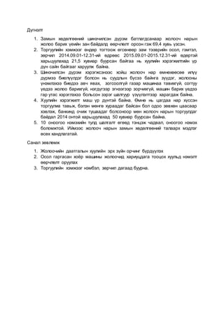 Дүгнэлт
1. Замын хөдөлгөөний шинэчилсэн дүрэм батлагдсанаар жолооч нарын
жолоо барих үеийн зан байдалд өөрчлөлт орсон гэж 69,4 хувь үзсэн.
2. Торгуулийн хэмжээг өндөр тогтоож өгсөнөөр зам тээврийн осол, гэмтэл,
зөрчил 2014.09.01-12.31-ий өдрөөс 2015.09.01-2015.12.31-ий өдөртэй
харьцуулахад 21,5 хувиар буурсан байгаа нь хуулийн хэрэгжилтийн үр
дүн сайн байгааг харуулж байна.
3. Шинэчилсэн дүрэм хэрэгжсэнээс хойш жолооч нар өмнөхөөсөө илүү
дүрмээ биелүүлдэг болсон нь суудлын бүсээ байнга зүүдэг, жолооны
үнэмлэхээ биедээ авч явах, зогсоолгүй газар машинаа тавихгүй, согтуу
үедээ жолоо барихгүй, нэгдүгээр эгнээгээр зорчихгүй, машин барих үедээ
гар утас хэрэглэхээ больсон зэрэг шалгуур үзүүлэлтээр харагдаж байна.
4. Хуулийн хэрэгжилт маш үр дүнтэй байна. Өмнө нь цагдаа нар хүссэн
торгуулиа тавьж, бэлэн мөнгө хураадаг байсан бол одоо зөвхөн цаасаар
хэвлэж, банкинд очиж тушаадаг болсоноор мөн жолооч нарын торгуулдаг
байдал 2014 онтой харьцуулахад 50 хувиар буурсан байна.
5. 10 оноогоо нэмэхийн тулд шалгалт өгөөд тэнцэж чадвал, оноогоо нэмэх
боломжтой. Иймээс жолооч нарын замын хөдөлгөөний талаарх мэдлэг
өсөх хандлагатай.
Санал зөвлөмж
1. Жолоочийн даатгалын хуулийн эрх зүйн орчинг бүрдүүлэх
2. Осол гаргасан хоёр машины жолоочид хариуцдага тооцох хуульд нэмэлт
өөрчлөлт оруулах
3. Торгуулийн хэмжээг нэмбэл, зөрчил дагаад буурна.
 