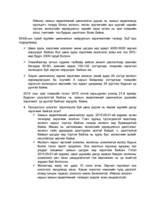 Иймээс замын хөдөлгөөний шинэчилсэн дүрэм нь замын хөдөлгөөнд
оролцогч талууд болох жолооч, явган зорчигчийн эрх үүргийг нарийн
тусгаж, жолоочийн хариуцлагыг нарийн зааж өгсөн нь зам тээврийн
осол, гэмтлийн тоо буурах шалтгаан болж байна.
ЗХАБ-ын тухай хуулийн шинэчилсэн найруулгын хэрэгжилтийн талаар ЗЦГ-аас
тодруулахад:
 Шинэ хууль хэрэгжиж эхэлхээс өмнө цагдаа нар өдөрт 4000-5000 зөрчил
илрүүлдэг байсан бол шинэ хууль хэрэгжиж эхэлснээс хойш энэ тоо 50%-
иар буурч 2000 гаруй болсон.
 Улаанбаатар хотын гудамж талбайд хийсэн хяналт шалгалтаар хамгийн
багадаа 80-90, хамгийн ихдээ 100-120 согтуугаар тээврийн хэрэгсэл
жолоодож буй зөрчил илрүүлдэг байсан аж.
 Харин шинэчилсэн журам хэрэгжиж эхэлсэн эхний өдөр 49 согтуу жолооч
журамдлагдсан ба сүүлийн 4 сарын байдлаар согтуугаар тээврийн
хэрэгсэл жолоодсон зөрчлийн тоо өдөрт дунджаар 28 хүртлээ буурсан үр
дүнтэй байна.
2014 оны зам тээврийн ослыг 2015 онтой харьцуулан үзэхэд 21,8 хувиар
буурсан үзүүлэлттэй байгаа нь замын хөдөлгөөний шинэчилсэн дүрмийн
хэрэгжилт үр дүнтэй байгааг харуулж байна.
4. Процессын үнэлгээ: хэрэгжүүлж буй шинэ дүрэм нь өөрөө хуулийн дагуу
хэрэгжиж байгаа эсэх?
 Замын хөдөлгөөний шинэчилсэн хууль 2015.09.01-ий өдрөөс хүчин
төгөлдөр хэрэгжиж эхэлсэн. Гэвч хуульд тусгагдаагүй заалтаар
жолооч нарыг торгож байгаа талаар жолооч нар бухимдалтай
байна. Жишээ нь: автомашин, жолоочийн хариуцлагын даатгалыг
жолооч сайн дураараа даатгуулах эрхтэй байдаг ч, даатгалгүй
байвал цагдаа нар торгож байгаа нь хууль бус, жолоочийн эрхийг
ноцтойгоор зөрчиж байна.
 Жолооч нарыг иргэний үнэмлэх, жолооны үнэмлэхгүй жолоо барьж
болно гэсэн заалт оруулсан. Энэ заалтын хүрээнд хурууны хээ
уншдаг машиныг замын цагдаа нар хэрэглэж байсан. Гэтэл
2015.09.01-ий өдрөөс шинэ дүрмийн дагуу заавал биедээ жолооны
үнэмлэхээ авч явах шаардлагатай гэж өөрчилсөн нь үр ашиггүй
зардал бий болгосон.
 Жолоочид жилд нэг удаа 10 оноо өгнө. Зөрчил гаргавал энэ
оноогоос хасуулаад явна. Харин оноогоо нэмэхийн тулд шалгалт
өгөөд тэнцэж чадвал, оноогоо нэмэх боломжтой. Иймээс жолооч
нарын замын хөдөлгөөний талаарх мэдлэг өсөх хандлагатай.
 