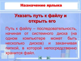 Указать путь к файлу и
открыть его
Путь к файлу – последовательность,
начиная от системного диска (на
одном компьютере может быть
несколько дисков) и заканчивая
папкой, в которой непосредственно
хранится файл.
Назначение ярлыка
 