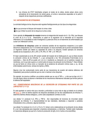 8. Los dímeros de STAT fosforilados emigran al núcleo de la célula, donde actúan ahora como
activadores de la transcripción de ciertos genes, al unirse a secuencias especiales en la parte 5’
respecto de las respectivas porciones codificadoras.
14.5 ANTAGONISTAS DE CITOQUINAS
La actividad biológica de las citoquinas está regulada fisiológicamente por dos tipos de antagonistas:
los que provocan el bloqueo del receptor al unirse a éste:
los que inhiben la acción de la citoquina al unirse a ésta.
Como ejemplo de bloqueador de receptor tenemos el antagonista del receptor de IL-1 (IL-1Ra), que bloquea
la unión de IL-1o IL-1 . Desempeña un papel en la regulación de la intensidad de la respuesta
inflamatoria. En la actualidad se está investigando su potencial clínico en el tratamiento de enfermedades que
cursan con inflamación crónica.
Los inhibidores de citoquinas suelen ser versiones solubles de los respectivos receptores (y se suelen
denominar anteponiendo una "s" al nombre del receptor): la rotura enzimática de la porción extracelular libera
un fragmento soluble que retiene su capacidad de unirse a la citoquina. Existen ejemplos de versiones
solubles de los receptores IL-2R, IL-4R, IL-7R, IFN- R, TNF R, TNF-R.
El mejor caracterizado es el sIL-2R (versión soluble del receptor de la interleuquina 2), que se libera durante
la activación crónica de los linfocitos T, y que corresponde a los 192 aminoácidos N-terminales de la
subunidad . Este sIL-2R se puede unir a la IL-2, impidiendo su interacción con el auténtico receptor de
membrana, con lo que esto supone un control sobre el exceso de activación de los linfocitos T. Este inhibidor
se usa de hecho en clínica como un marcador de la existencia de activación crónica (caso, p. ej., de las
enfermedades autoinmunes, rechazo de injertos y SIDA).
Algunos virus han evolucionado (como parte de sus mecanismos de evasión del sistema defensivo del
hospedador) para producir proteínas que se unen e inactivan a las citoquinas.
Por ejemplo, los poxvirus codifican una proteína soluble que se une al TNF- , y otra que se liga a la IL-1.
Con ello logran reducir el alcance e intensidad de los mecanismos inflamatorios naturales que forman parte de
la defensa del hospedador.
14.5 CONSECUENCIAS BIOLÓGICAS DE LA SECRECIÓN DE CITOQUINAS POR PARTE DE LOS
LINFOCITOS TH1 Y TH2
En este apartado no vamos más que a recordar y profundizar un poco más en algo ya tratado en el contexto
del tema 13: cómo el distinto espectro de citoquinas secretadas por las dos subpoblaciones de linfocitos TH
determina distintos efectos biológicos, y cómo cada subpoblación controla a la otra.
Las células TH1 producen IL-2, IFN- y TNF- . Son responsables de funciones de inmunidad celular
(activación de linfocitos TC e hipersensibilidad de tipo retardado), destinadas a responder a parásitos
intracelulares (virus, protozoos, algunas bacterias).
Las células TH2 producen IL-4, IL-5, IL-10 e IL-13. Actúan como colaboradoras en la activación de las células
B, y son más apropiadas para responder a bacterias extracelulares y a helmintos. También están implicadas
en reacciones alérgicas (ya que la IL-4 activa la producción de IgE y la IL-5 activa a los eosinófilos).
 