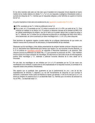 En los años recientes está cada vez más claro que el resultado de la respuesta inmune depende en buena
medida de los niveles relativos de células TH1 y TH2: en una respuesta a patógenos intracelulares existe un
aumento de citoquinas de TH1, mientras que en respuestas alérgicas y ante helmintos es superior el nivel de
las de TH2.
Un punto importante en todo esto es la existencia de una regulación cruzada entre TH1 y TH2:
El IFN- secretado por las TH1 inhibe la proliferación de las TH2.
Por su lado, la IL-10 secretada por las TH2 inhibe la secreción de IL-2 e IFN- por parte de las TH1. Esta
inhibición en realidad no es directa: la IL-10 produce un descenso marcado de la cantidad de MHC-II de
las células presentadoras de antígeno, que por lo tanto ya no pueden ejercer bien su papel de activar a
las TH1. Además, las TH2 inhiben por sus citoquinas la producción en macrófagos del óxido nítrico (NO) y
otros bactericidas, así como la secreción por estos macrófagos de IL-1, IL-6, IL-8 y otras citoquinas.
Este fenómeno de regulación negativa cruzada explica las ya antiguas observaciones de que existe una
relación inversa entre la producción de anticuerpos y la hipersensibilidad de tipo retardado.
Obsérvese que los macrófagos y otras células presentadoras de antígeno también producen citoquinas (como
la IL-12, descubierta hace relativamente poco tiempo) que regulan a su vez funciones inmunes efectoras. La
IL-12 se produce en macrófagos activados en respuesta a infecciones bacterianas o de protozoos. Esta
citoquina provoca la proliferación de células NK y TH1,que aumentan la producción de IFN- . Este interferón
inmune ayuda en la mayor activación de macrófagos. De esta forma se cierra este circuito de retrorregulación
positiva entre macrófagos y TH1, destinado a potenciar funciones efectoras de la rama celular de la
inmunidad.
Por otro lado, los macrófagos se ven inhibidos por IL-4 e IL-10 secretadas por los TH2 (de nuevo una
manifestación de la inhibición cruzada entre la rama especializada en la respuesta humoral y la centrada en la
respuesta celular ante parásitos intracelulares).
Otro aspecto que va quedando claro igualmente es que la predominancia de una u otra de las dos
subpoblaciones de linfocitos TH depende a su vez del microambiente de citoquinas en que ocurriera la
activación y maduración inicial a partir de linfocitos en reposo: por ejemplo, in vitro se ha visto que si un TH se
activa por antígeno en presencia de IL-4, se desarrolla hasta TH2, mientras que si el entorno de activación es
rico en IFN- , se desarrolla hasta TH1.
 