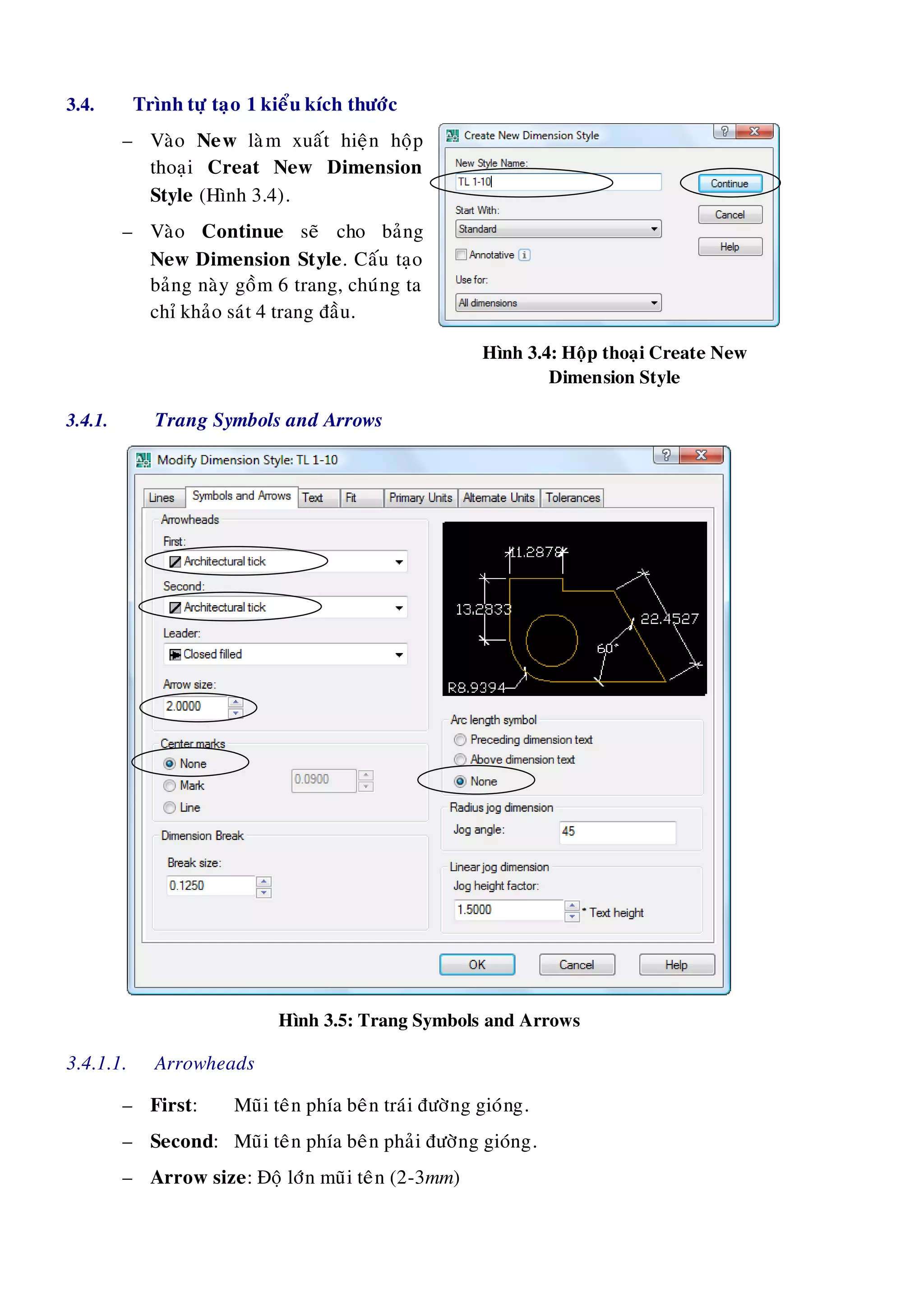 3.4. Trình töï taïo 1 kieåu kích thöôùc
– Vaøo New laøm xuaát hieän hoäp
thoaïi Creat New Dimension
Style (Hình 3.4).
– Vaøo Continue seõ cho baûng
New Dimension Style. Caáu taïo
baûng naøy goàm 6 trang, chuùng ta
chæ khaûo saùt 4 trang ñaàu.
Hình 3.4: Hoäp thoaïi Create New
Dimension Style
3.4.1. Trang Symbols and Arrows
Hình 3.5: Trang Symbols and Arrows
3.4.1.1. Arrowheads
– First: Muõi teân phía beân traùi ñöôøng gioùng.
– Second: Muõi teân phía beân phaûi ñöôøng gioùng.
– Arrow size: Ñoä lôùn muõi teân (2-3mm)
 