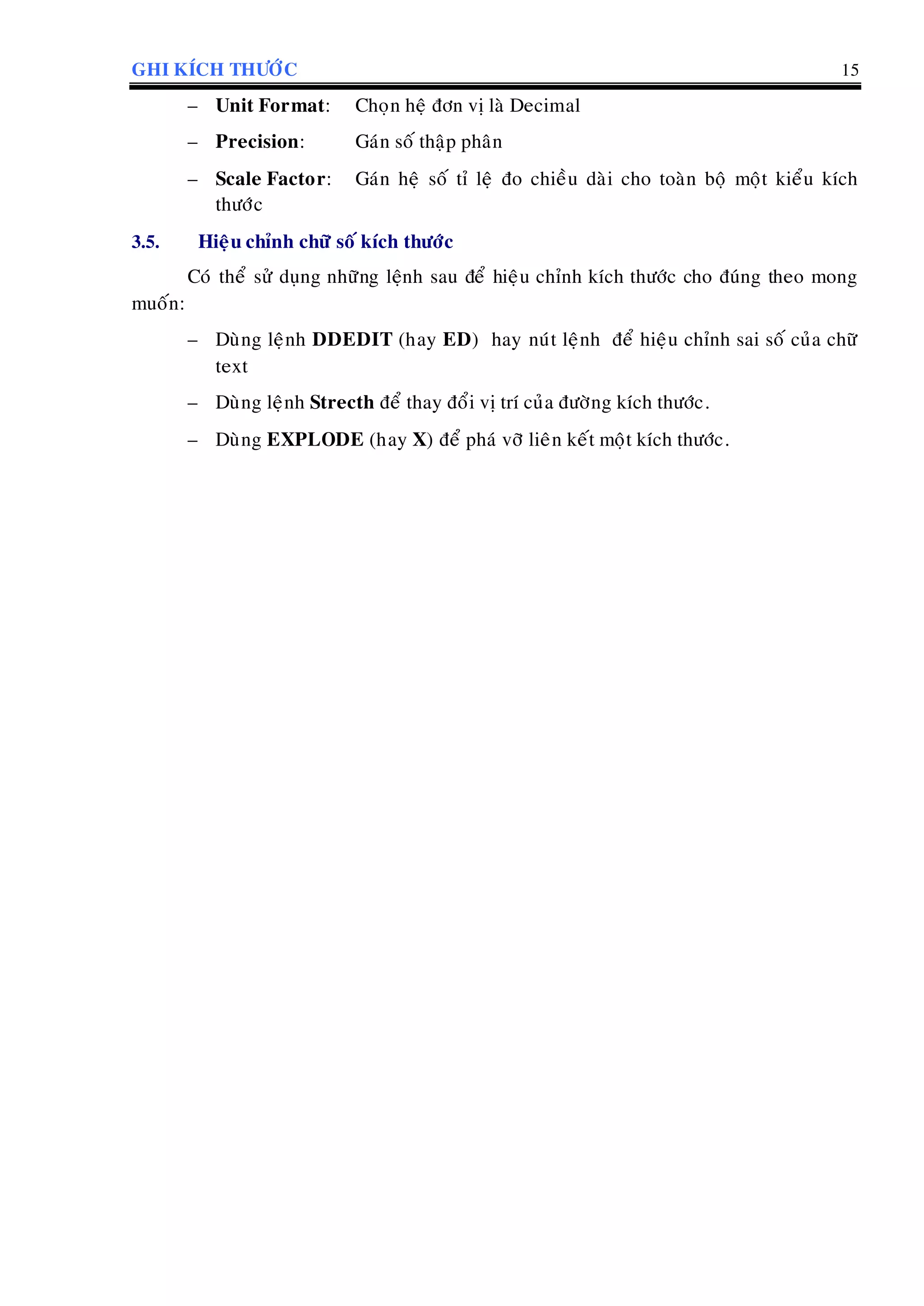 GHI KÍCH THÖÔÙC 15
– Unit Format: Choïn heä ñôn vò laø Decimal
– Precision: Gaùn soá thaäp phaân
– Scale Factor: Gaùn heä soá tæ leä ño chieàu daøi cho toaøn boä moät kieåu kích
thöôùc
3.5. Hieäu chænh chöõ soá kích thöôùc
Coù theå söû duïng nhöõng leänh sau ñeå hieäu chænh kích thöôùc cho ñuùng theo mong
muoán:
– Duøng leänh DDEDIT (hay ED) hay nuùt leänh ñeå hieäu chænh sai soá cuûa chöõ
text
– Duøng leänh Strecth ñeå thay ñoåi vò trí cuûa ñöôøng kích thöôùc.
– Duøng EXPLODE (hay X) ñeå phaù vôõ lieân keát moät kích thöôùc.
 
