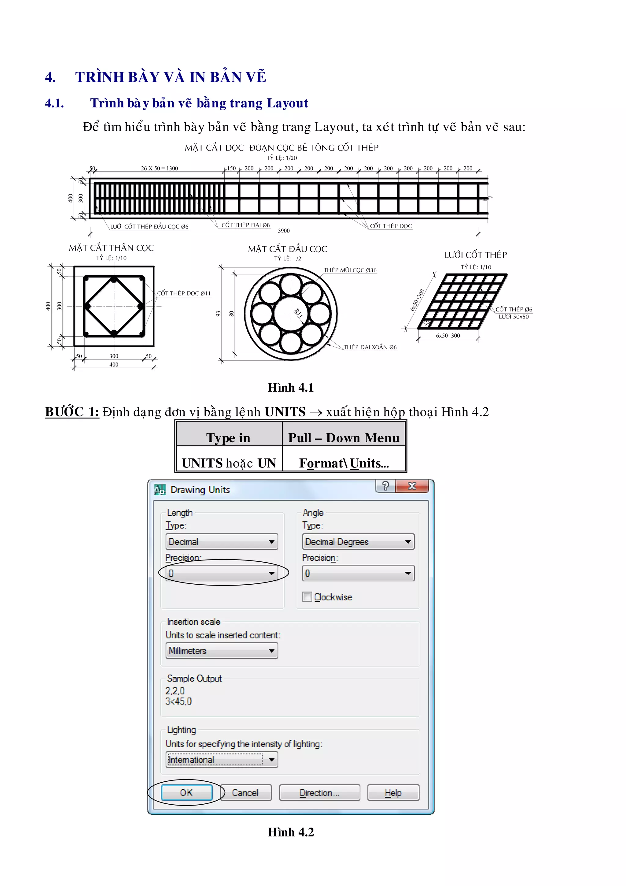4. TRÌNH BAØY VAØ IN BAÛN VEÕ
4.1. Trình baøy baûn veõ baèng trang Layout
Ñeå tìm hieåu trình baøy baûn veõ baèng trang Layout, ta xeùt trình töï veõ baûn veõ sau:
5030050
400
5030050
LÖÔÙI COÁT THEÙP ÑAÀU COÏC Þ6
5050300
400
6x50=300
50 26 X 50 = 1300 150 200 200
3900
200 200 200 200 200 200 200 200 200 200
COÁT THEÙP ÑAI Þ8 COÁT THEÙP DOÏC
6x50=30062°
MAËT CAÉT DOÏC ÑOAÏN COÏC BEÂ TOÂNG COÁT THEÙP
TYÛ LEÄ: 1/20
MAËT CAÉT THAÂN COÏC
TYÛ LEÄ: 1/10 LÖÔÙI COÁT THEÙP
TYÛ LEÄ: 1/10
COÁT THEÙP Þ6
LÖÔÙI 50x50
THEÙP MUÕI COÏC Þ36
MAËT CAÉT ÑAÀU COÏC
TYÛ LEÄ: 1/2
THEÙP ÑAI XOAÉN Þ6
93
80
R11
COÁT THEÙP DOÏC Þ11
400
Hình 4.1
BÖÔÙC 1: Ñònh daïng ñôn vò baèng leänh UNITS  xuaát hieän hoäp thoaïi Hình 4.2
Type in Pull – Down Menu
UNITS hoaëc UN FormatUnits…
Hình 4.2
 