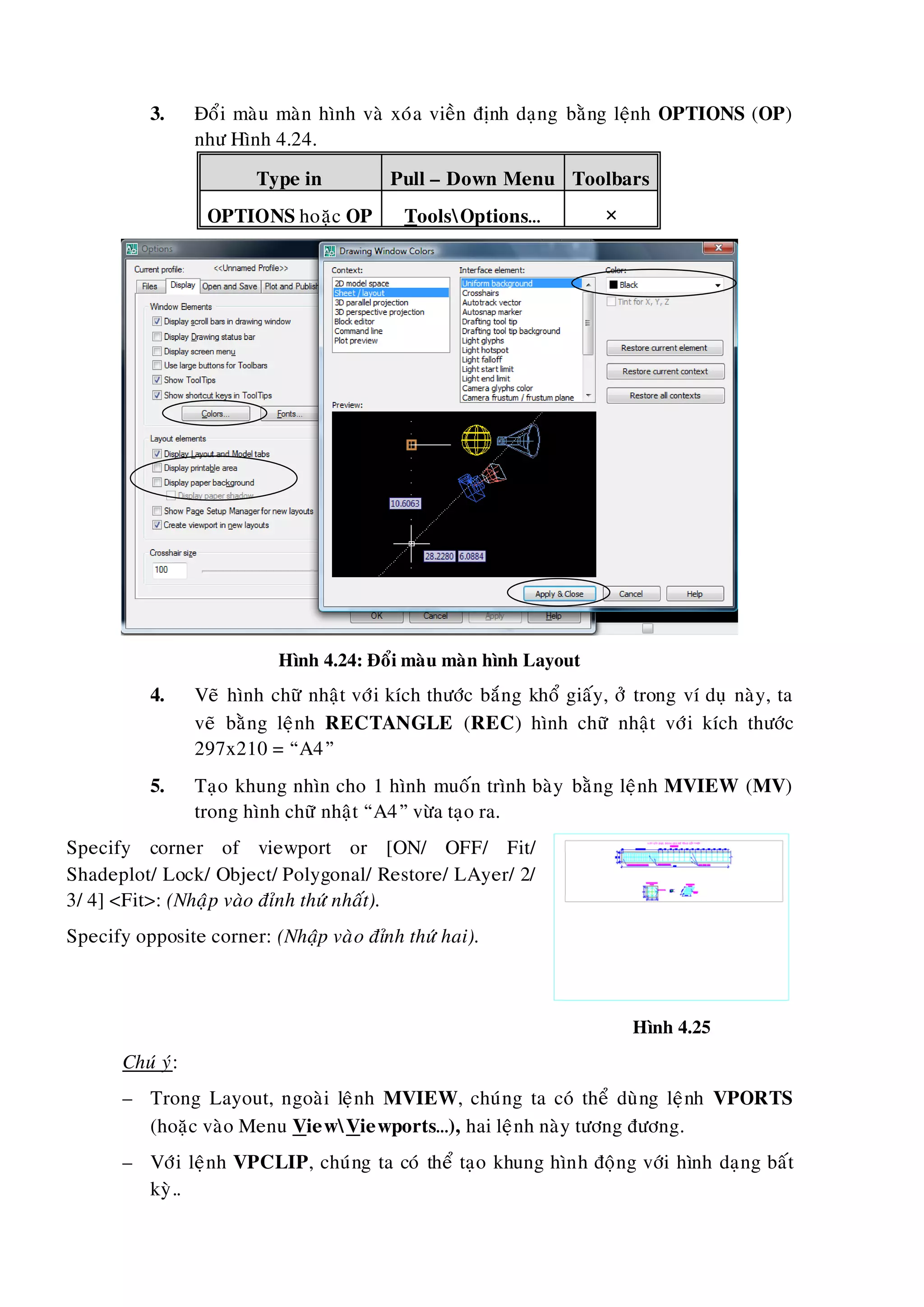 3. Ñoåi maøu maøn hình vaø xoùa vieàn ñònh daïng baèng leänh OPTIONS (OP)
nhö Hình 4.24.
Type in Pull – Down Menu Toolbars
OPTIONS hoaëc OP ToolsOptions… 
Hình 4.24: Ñoåi maøu maøn hình Layout
4. Veõ hình chöõ nhaät vôùi kích thöôùc baéng khoå giaáy, ôû trong ví duï naøy, ta
veõ baèng leänh RECTANGLE (REC) hình chöõ nhaät vôùi kích thöôùc
297x210 = “A4”
5. Taïo khung nhìn cho 1 hình muoán trình baøy baèng leänh MVIEW (MV)
trong hình chöõ nhaät “A4” vöøa taïo ra.
Specify corner of viewport or [ON/ OFF/ Fit/
Shadeplot/ Lock/ Object/ Polygonal/ Restore/ LAyer/ 2/
3/ 4] <Fit>: (Nhaäp vaøo ñænh thöù nhaát).
Specify opposite corner: (Nhaäp vaøo ñænh thöù hai).
Hình 4.25
Chuù yù:
– Trong Layout, ngoaøi leänh MVIEW, chuùng ta coù theå duøng leänh VPORTS
(hoaëc vaøo Menu ViewViewports…), hai leänh naøy töông ñöông.
– Vôùi leänh VPCLIP, chuùng ta coù theå taïo khung hình ñoäng vôùi hình daïng baát
kyø..
 