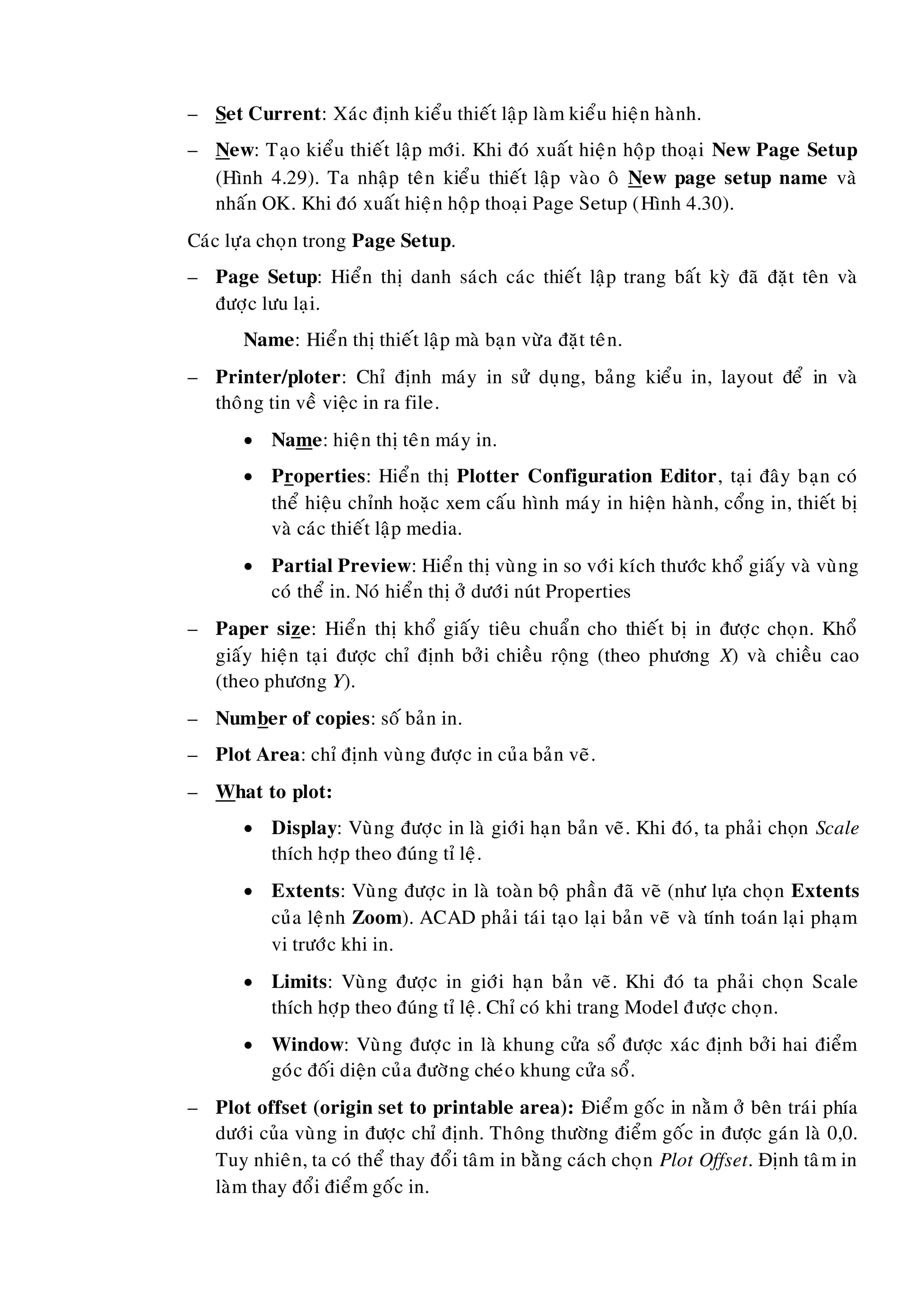 – Set Current: Xaùc ñònh kieåu thieát laäp laøm kieåu hieän haønh.
– New: Taïo kieåu thieát laäp môùi. Khi ñoù xuaát hieän hoäp thoaïi New Page Setup
(Hình 4.29). Ta nhaäp teân kieåu thieát laäp vaøo oâ New page setup name vaø
nhaán OK. Khi ñoù xuaát hieän hoäp thoaïi Page Setup (Hình 4.30).
Caùc löïa choïn trong Page Setup.
– Page Setup: Hieån thò danh saùch caùc thieát laäp trang baát kyø ñaõ ñaët teân vaø
ñöôïc löu laïi.
Name: Hieån thò thieát laäp maø baïn vöøa ñaët teân.
– Printer/ploter: Chæ ñònh maùy in söû duïng, baûng kieåu in, layout ñeå in vaø
thoâng tin veà vieäc in ra file.
 Name: hieän thò teân maùy in.
 Properties: Hieån thò Plotter Configuration Editor, taïi ñaây baïn coù
theå hieäu chænh hoaëc xem caáu hình maùy in hieän haønh, coång in, thieát bò
vaø caùc thieát laäp media.
 Partial Preview: Hieån thò vuøng in so vôùi kích thöôùc khoå giaáy vaø vuøng
coù theå in. Noù hieån thò ôû döôùi nuùt Properties
– Paper size: Hieån thò khoå giaáy tieâu chuaån cho thieát bò in ñöôïc choïn. Khoå
giaáy hieän taïi ñöôïc chæ ñònh bôûi chieàu roäng (theo phöông X) vaø chieàu cao
(theo phöông Y).
– Number of copies: soá baûn in.
– Plot Area: chæ ñònh vuøng ñöôïc in cuûa baûn veõ.
– What to plot:
 Display: Vuøng ñöôïc in laø giôùi haïn baûn veõ. Khi ñoù, ta phaûi choïn Scale
thích hôïp theo ñuùng tæ leä.
 Extents: Vuøng ñöôïc in laø toaøn boä phaàn ñaõ veõ (nhö löïa choïn Extents
cuûa leänh Zoom). ACAD phaûi taùi taïo laïi baûn veõ vaø tính toaùn laïi phaïm
vi tröôùc khi in.
 Limits: Vuøng ñöôïc in giôùi haïn baûn veõ. Khi ñoù ta phaûi choïn Scale
thích hôïp theo ñuùng tæ leä. Chæ coù khi trang Model ñöôïc choïn.
 Window: Vuøng ñöôïc in laø khung cöûa soå ñöôïc xaùc ñònh bôûi hai ñieåm
goùc ñoái dieän cuûa ñöôøng cheùo khung cöûa soå.
– Plot offset (origin set to printable area): Ñieåm goác in naèm ôû beân traùi phía
döôùi cuûa vuøng in ñöôïc chæ ñònh. Thoâng thöôøng ñieåm goác in ñöôïc gaùn laø 0,0.
Tuy nhieân, ta coù theå thay ñoåi taâm in baèng caùch choïn Plot Offset. Ñònh taâm in
laøm thay ñoåi ñieåm goác in.
 