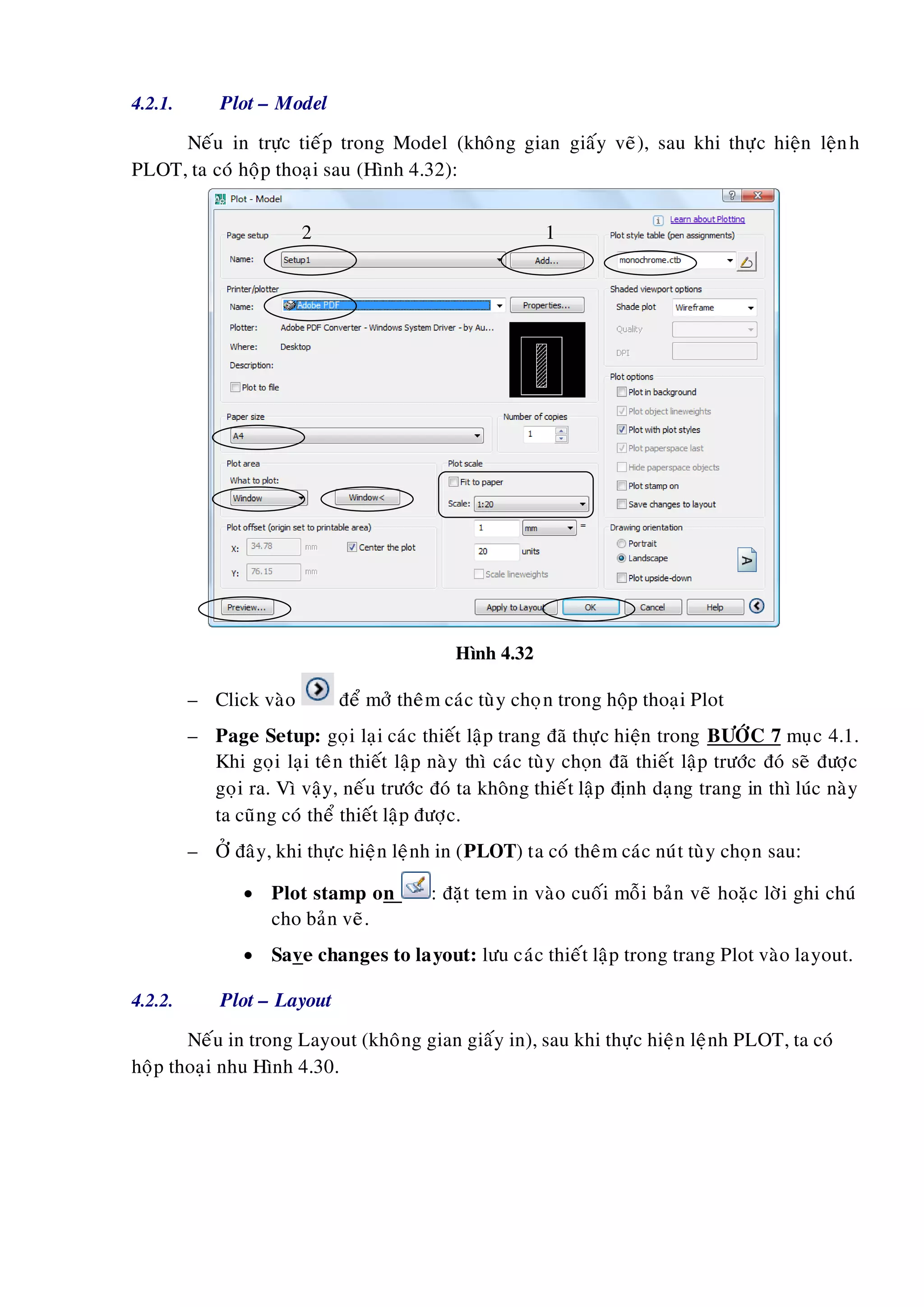 4.2.1. Plot – Model
Neáu in tröïc tieáp trong Model (khoâng gian giaáy veõ), sau khi thöïc hieän leänh
PLOT, ta coù hoäp thoaïi sau (Hình 4.32):
Hình 4.32
– Click vaøo ñeå môû theâm caùc tuøy choïn trong hoäp thoaïi Plot
– Page Setup: goïi laïi caùc thieát laäp trang ñaõ thöïc hieän trong BÖÔÙC 7 muïc 4.1.
Khi goïi laïi teân thieát laäp naøy thì caùc tuøy choïn ñaõ thieát laäp tröôùc ñoù seõ ñöôïc
goïi ra. Vì vaäy, neáu tröôùc ñoù ta khoâng thieát laäp ñònh daïng trang in thì luùc naøy
ta cuõng coù theå thieát laäp ñöôïc.
– ÔÛ ñaây, khi thöïc hieän leänh in (PLOT) ta coù theâm caùc nuùt tuøy choïn sau:
 Plot stamp on : ñaët tem in vaøo cuoái moãi baûn veõ hoaëc lôøi ghi chuù
cho baûn veõ.
 Save changes to layout: löu caùc thieát laäp trong trang Plot vaøo layout.
4.2.2. Plot – Layout
Neáu in trong Layout (khoâng gian giaáy in), sau khi thöïc hieän leänh PLOT, ta coù
hoäp thoaïi nhu Hình 4.30.
12
 