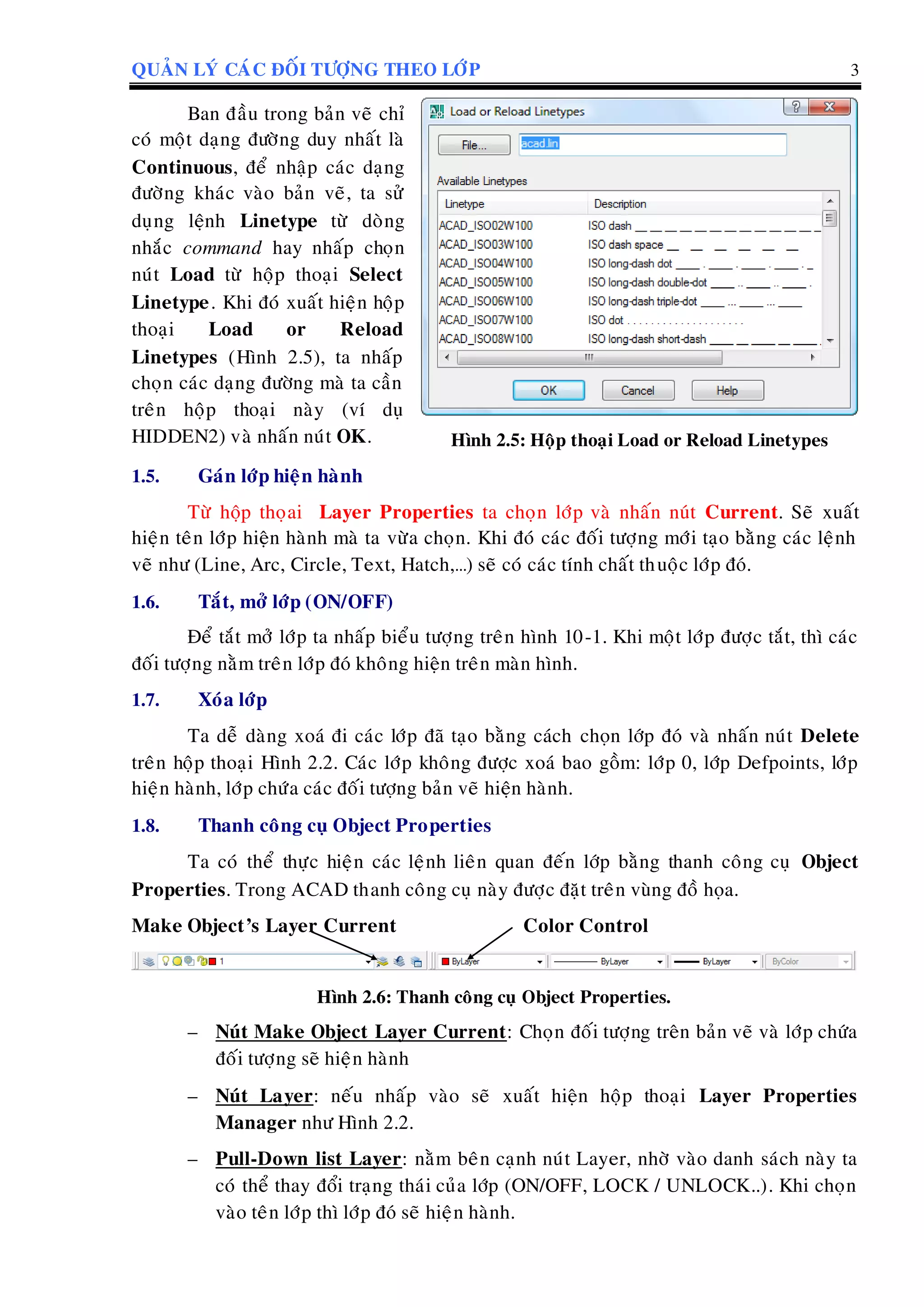 QUAÛN LYÙ CAÙC ÑOÁI TÖÔÏNG THEO LÔÙP 3
Ban ñaàu trong baûn veõ chæ
coù moät daïng ñöôøng duy nhaát laø
Continuous, ñeå nhaäp caùc daïng
ñöôøng khaùc vaøo baûn veõ, ta söû
duïng leänh Linetype töø doøng
nhaéc command hay nhaáp choïn
nuùt Load töø hoäp thoaïi Select
Linetype. Khi ñoù xuaát hieän hoäp
thoaïi Load or Reload
Linetypes (Hình 2.5), ta nhaáp
choïn caùc daïng ñöôøng maø ta caàn
treân hoäp thoaïi naøy (ví duï
HIDDEN2) vaø nhaán nuùt OK. Hình 2.5: Hoäp thoaïi Load or Reload Linetypes
1.5. Gaùn lôùp hieän haønh
Töø hoäp thoïai Layer Properties ta choïn lôùp vaø nhaán nuùt Current. Seõ xuaát
hieän teân lôùp hieän haønh maø ta vöøa choïn. Khi ñoù caùc ñoái töôïng môùi taïo baèng caùc leänh
veõ nhö (Line, Arc, Circle, Text, Hatch,…) seõ coù caùc tính chaát thuoäc lôùp ñoù.
1.6. Taét, môû lôùp (ON/OFF)
Ñeå taét môû lôùp ta nhaáp bieåu töôïng treân hình 10-1. Khi moät lôùp ñöôïc taét, thì caùc
ñoái töôïng naèm treân lôùp ñoù khoâng hieän treân maøn hình.
1.7. Xoùa lôùp
Ta deã daøng xoaù ñi caùc lôùp ñaõ taïo baèng caùch choïn lôùp ñoù vaø nhaán nuùt Delete
treân hoäp thoaïi Hình 2.2. Caùc lôùp khoâng ñöôïc xoaù bao goàm: lôùp 0, lôùp Defpoints, lôùp
hieän haønh, lôùp chöùa caùc ñoái töôïng baûn veõ hieän haønh.
1.8. Thanh coâng cuï Object Properties
Ta coù theå thöïc hieän caùc leänh lieân quan ñeán lôùp baèng thanh coâng cuï Object
Properties. Trong ACAD thanh coâng cuï naøy ñöôïc ñaët treân vuøng ñoà hoïa.
Make Object’s Layer Current Color Control
Hình 2.6: Thanh coâng cuï Object Properties.
– Nuùt Make Object Layer Current: Choïn ñoái töôïng treân baûn veõ vaø lôùp chöùa
ñoái töôïng seõ hieän haønh
– Nuùt Layer: neáu nhaáp vaøo seõ xuaát hieän hoäp thoaïi Layer Properties
Manager nhö Hình 2.2.
– Pull-Down list Layer: naèm beân caïnh nuùt Layer, nhôø vaøo danh saùch naøy ta
coù theå thay ñoåi traïng thaùi cuûa lôùp (ON/OFF, LOCK / UNLOCK..). Khi choïn
vaøo teân lôùp thì lôùp ñoù seõ hieän haønh.
 