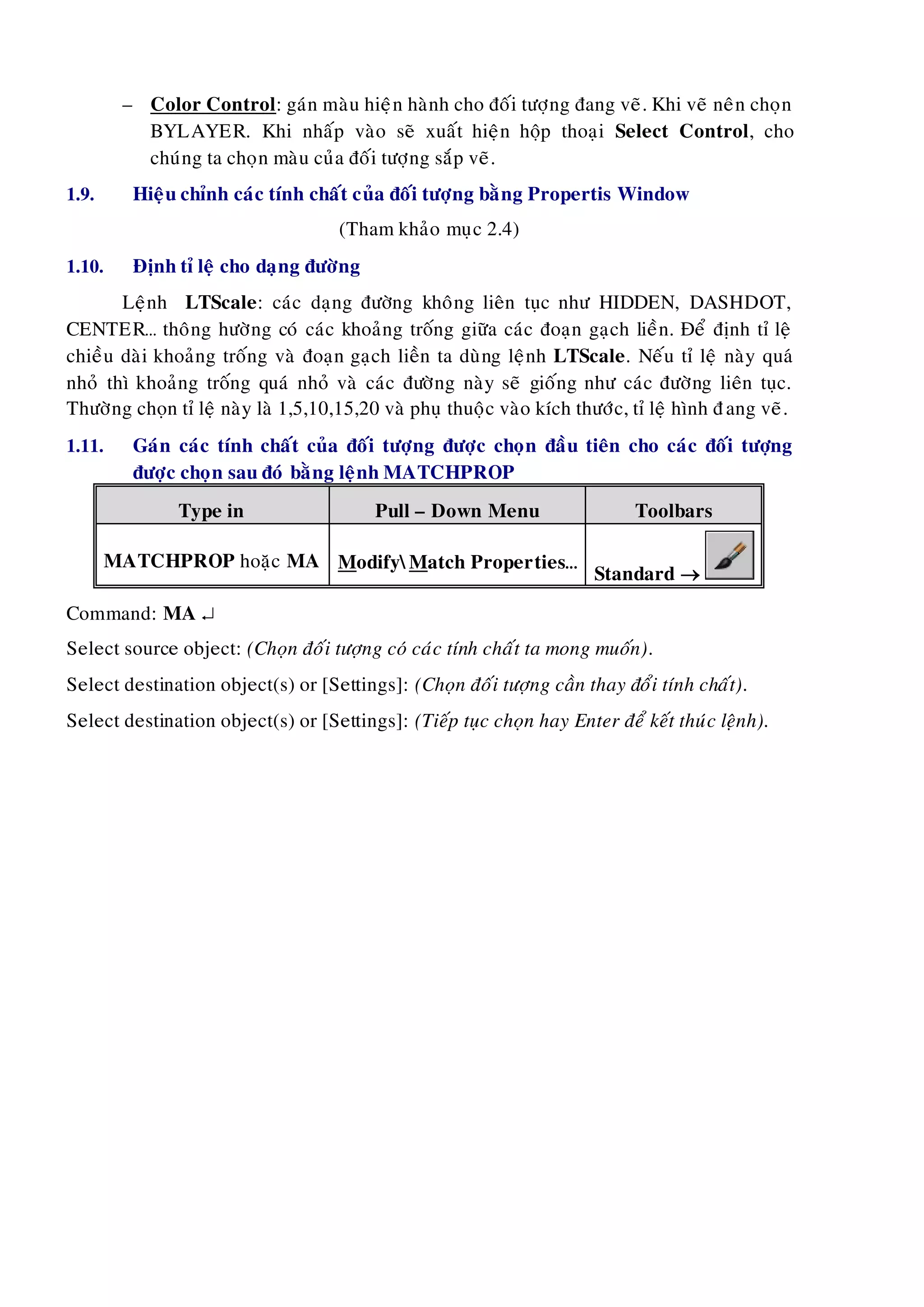 – Color Control: gaùn maøu hieän haønh cho ñoái töôïng ñang veõ. Khi veõ neân choïn
BYLAYER. Khi nhaáp vaøo seõ xuaát hieän hoäp thoaïi Select Control, cho
chuùng ta choïn maøu cuûa ñoái töôïng saép veõ.
1.9. Hieäu chænh caùc tính chaát cuûa ñoái töôïng baèng Propertis Window
(Tham khaûo muïc 2.4)
1.10. Ñònh tæ leä cho daïng ñöôøng
Leänh LTScale: caùc daïng ñöôøng khoâng lieân tuïc nhö HIDDEN, DASHDOT,
CENTER… thoâng höôøng coù caùc khoaûng troáng giöõa caùc ñoaïn gaïch lieàn. Ñeå ñònh tæ leä
chieàu daøi khoaûng troáng vaø ñoaïn gaïch lieàn ta duøng leänh LTScale. Neáu tæ leä naøy quaù
nhoû thì khoaûng troáng quaù nhoû vaø caùc ñöôøng naøy seõ gioáng nhö caùc ñöôøng lieân tuïc.
Thöôøng choïn tæ leä naøy laø 1,5,10,15,20 vaø phuï thuoäc vaøo kích thöôùc, tæ leä hình ñang veõ.
1.11. Gaùn caùc tính chaát cuûa ñoái töôïng ñöôïc choïn ñaàu tieân cho caùc ñoái töôïng
ñöôïc choïn sau ñoù baèng leänh MATCHPROP
Type in Pull – Down Menu Toolbars
MATCHPROP hoaëc MA ModifyMatch Properties…
Standard 
Command: MA 
Select source object: (Choïn ñoái töôïng coù caùc tính chaát ta mong muoán).
Select destination object(s) or [Settings]: (Choïn ñoái töôïng caàn thay ñoåi tính chaát).
Select destination object(s) or [Settings]: (Tieáp tuïc choïn hay Enter ñeå keát thuùc leänh).
 