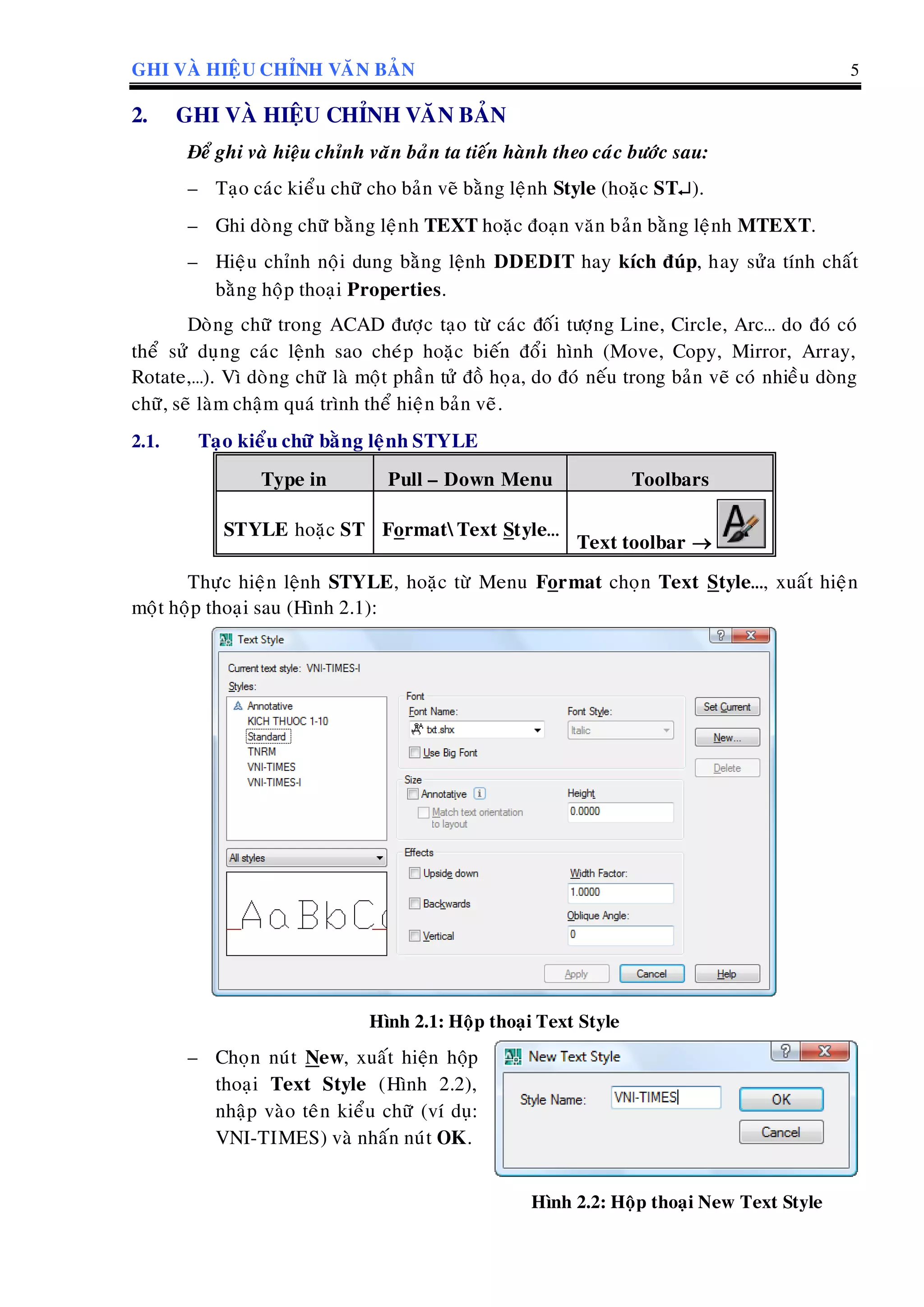 GHI VAØ HIEÄU CHÆNH VAÊN BAÛN 5
2. GHI VAØ HIEÄU CHÆNH VAÊN BAÛN
Ñeå ghi vaø hieäu chænh vaên baûn ta tieán haønh theo caùc böôùc sau:
– Taïo caùc kieåu chöõ cho baûn veõ baèng leänh Style (hoaëc ST).
– Ghi doøng chöõ baèng leänh TEXT hoaëc ñoaïn vaên baûn baèng leänh MTEXT.
– Hieäu chænh noäi dung baèng leänh DDEDIT hay kích ñuùp, hay söûa tính chaát
baèng hoäp thoaïi Properties.
Doøng chöõ trong ACAD ñöôïc taïo töø caùc ñoái töôïng Line, Circle, Arc… do ñoù coù
theå söû duïng caùc leänh sao cheùp hoaëc bieán ñoåi hình (Move, Copy, Mirror, Array,
Rotate,…). Vì doøng chöõ laø moät phaàn töû ñoà hoïa, do ñoù neáu trong baûn veõ coù nhieàu doøng
chöõ, seõ laøm chaäm quaù trình theå hieän baûn veõ.
2.1. Taïo kieåu chöõ baèng leänh STYLE
Type in Pull – Down Menu Toolbars
STYLE hoaëc ST FormatText Style…
Text toolbar 
Thöïc hieän leänh STYLE, hoaëc töø Menu Format choïn Text Style…, xuaát hieän
moät hoäp thoaïi sau (Hình 2.1):
Hình 2.1: Hoäp thoaïi Text Style
– Choïn nuùt New, xuaát hieän hoäp
thoaïi Text Style (Hình 2.2),
nhaäp vaøo teân kieåu chöõ (ví duï:
VNI-TIMES) vaø nhaán nuùt OK.
Hình 2.2: Hoäp thoaïi New Text Style
 