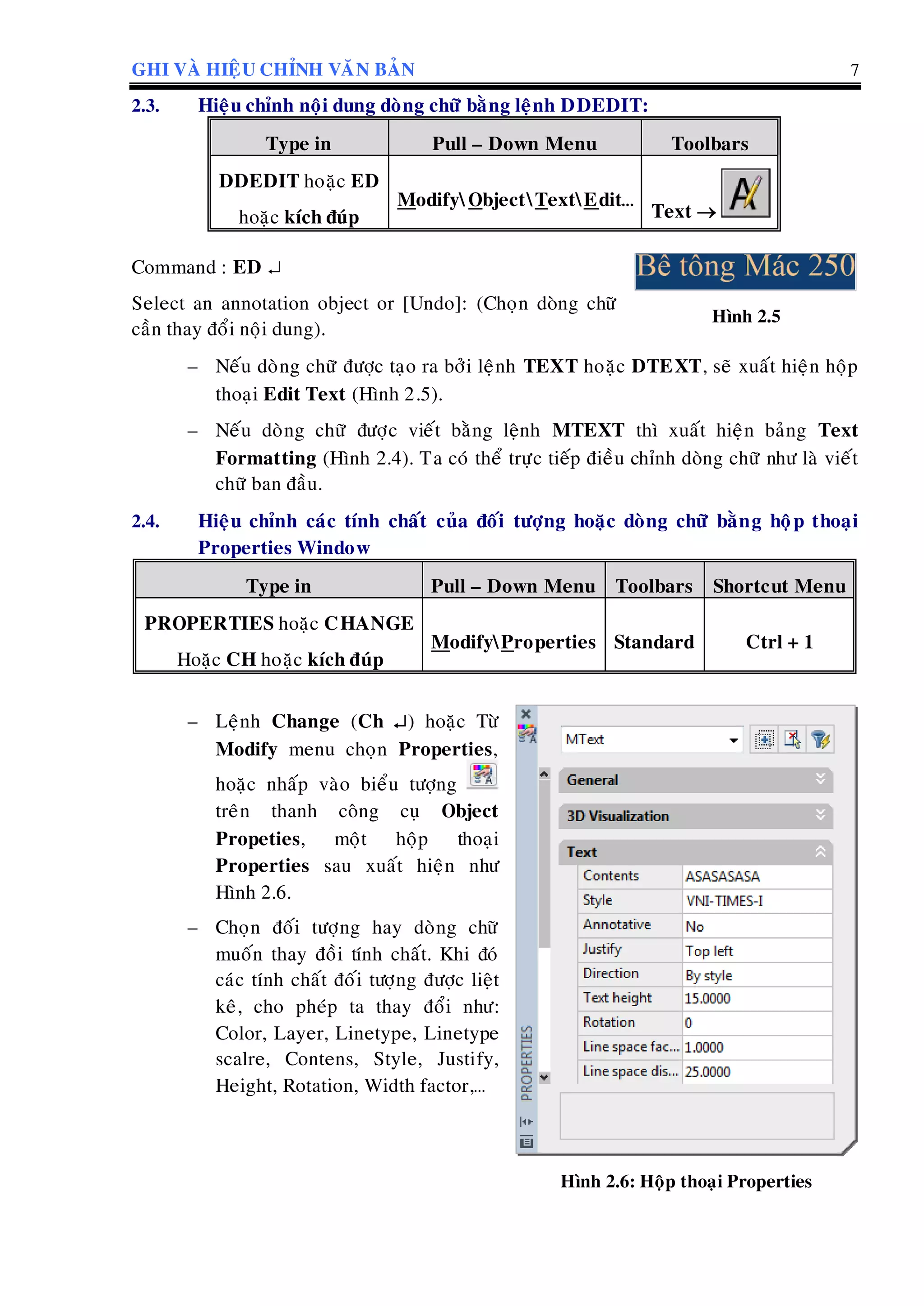 GHI VAØ HIEÄU CHÆNH VAÊN BAÛN 7
2.3. Hieäu chænh noäi dung doøng chöõ baèng leänh DDEDIT:
Type in Pull – Down Menu Toolbars
DDEDIT hoaëc ED
hoaëc kích ñuùp
ModifyObjectTextEdit…
Text 
Command : ED 
Select an annotation object or [Undo]: (Choïn doøng chöõ
caàn thay ñoåi noäi dung).
Hình 2.5
– Neáu doøng chöõ ñöôïc taïo ra bôûi leänh TEXT hoaëc DTEXT, seõ xuaát hieän hoäp
thoaïi Edit Text (Hình 2.5).
– Neáu doøng chöõ ñöôïc vieát baèng leänh MTEXT thì xuaát hieän baûng Text
Formatting (Hình 2.4). Ta coù theå tröïc tieáp ñieàu chænh doøng chöõ nhö laø vieát
chöõ ban ñaàu.
2.4. Hieäu chænh caùc tính chaát cuûa ñoái töôïng hoaëc doøng chöõ baèng hoäp thoaïi
Properties Window
Type in Pull – Down Menu Toolbars Shortcut Menu
PROPERTIES hoaëc CHANGE
Hoaëc CH hoaëc kích ñuùp
ModifyProperties Standard Ctrl + 1
– Leänh Change (Ch ) hoaëc Töø
Modify menu choïn Properties,
hoaëc nhaáp vaøo bieåu töôïng
treân thanh coâng cuï Object
Propeties, moät hoäp thoaïi
Properties sau xuaát hieän nhö
Hình 2.6.
– Choïn ñoái töôïng hay doøng chöõ
muoán thay ñoài tính chaát. Khi ñoù
caùc tính chaát ñoái töôïng ñöôïc lieät
keâ, cho pheùp ta thay ñoåi nhö:
Color, Layer, Linetype, Linetype
scalre, Contens, Style, Justify,
Height, Rotation, Width factor,…
Hình 2.6: Hoäp thoaïi Properties
 