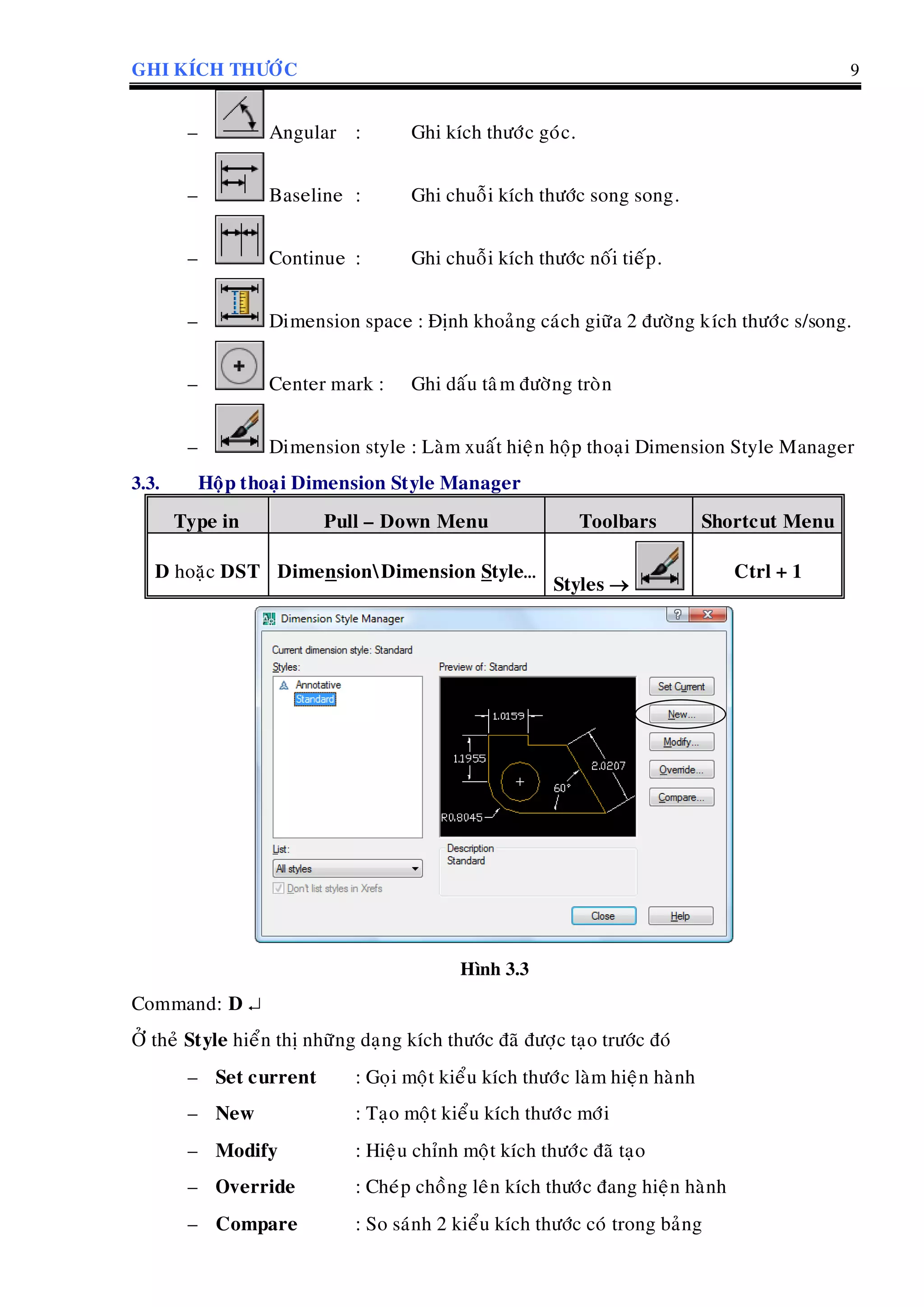 GHI KÍCH THÖÔÙC 9
– Angular : Ghi kích thöôùc goùc.
– Baseline : Ghi chuoãi kích thöôùc song song.
– Continue : Ghi chuoãi kích thöôùc noái tieáp.
– Dimension space : Ñònh khoaûng caùch giöõa 2 ñöôøng kích thöôùc s/song.
– Center mark : Ghi daáu taâm ñöôøng troøn
– Dimension style : Laøm xuaát hieän hoäp thoaïi Dimension Style Manager
3.3. Hoäp thoaïi Dimension Style Manager
Type in Pull – Down Menu Toolbars Shortcut Menu
D hoaëc DST DimensionDimension Style…
Styles 
Ctrl + 1
Hình 3.3
Command: D 
ÔÛ theû Style hieån thò nhöõng daïng kích thöôùc ñaõ ñöôïc taïo tröôùc ñoù
– Set current : Goïi moät kieåu kích thöôùc laøm hieän haønh
– New : Taïo moät kieåu kích thöôùc môùi
– Modify : Hieäu chænh moät kích thöôùc ñaõ taïo
– Override : Cheùp choàng leân kích thöôùc ñang hieän haønh
– Compare : So saùnh 2 kieåu kích thöôùc coù trong baûng
 