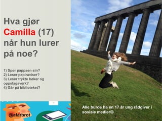 Hva gjør
Camilla (17)
når hun lurer
på noe?
1) Spør pappaen sin?
2) Leser papiraviser?
3) Leser trykte bøker og
oppslagsverk?
4) Går på biblioteket?
Alle burde ha en 17 år ung rådgiver i
sosiale medier
@afarbrot
 