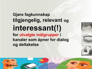 Gjøre fagkunnskap
tilgjengelig, relevant og
interessant(!)
for utvalgte målgrupper i
kanaler som åpner for dialog
og deltakelse
@afarbrot
 