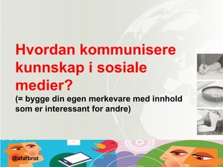 Hvordan kommunisere
kunnskap i sosiale
medier?
(= bygge din egen merkevare med innhold
som er interessant for andre)
@afarbrot
 