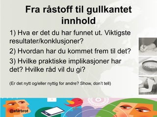 Fra råstoff til gullkantet
innhold
1) Hva er det du har funnet ut. Viktigste
resultater/konklusjoner?
2) Hvordan har du kommet frem til det?
3) Hvilke praktiske implikasjoner har
det? Hvilke råd vil du gi?
(Er det nytt og/eller nyttig for andre? Show, don’t tell)
@afarbrot
 