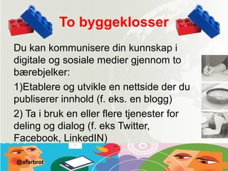 To byggeklosser
Du kan kommunisere din kunnskap i
digitale og sosiale medier gjennom to
bærebjelker:
1)Etablere og utvikle en nettside der du
publiserer innhold (f. eks. en blogg)
2) Ta i bruk en eller flere tjenester for
deling og dialog (f. eks Twitter,
Facebook, LinkedIN)
@afarbrot
 