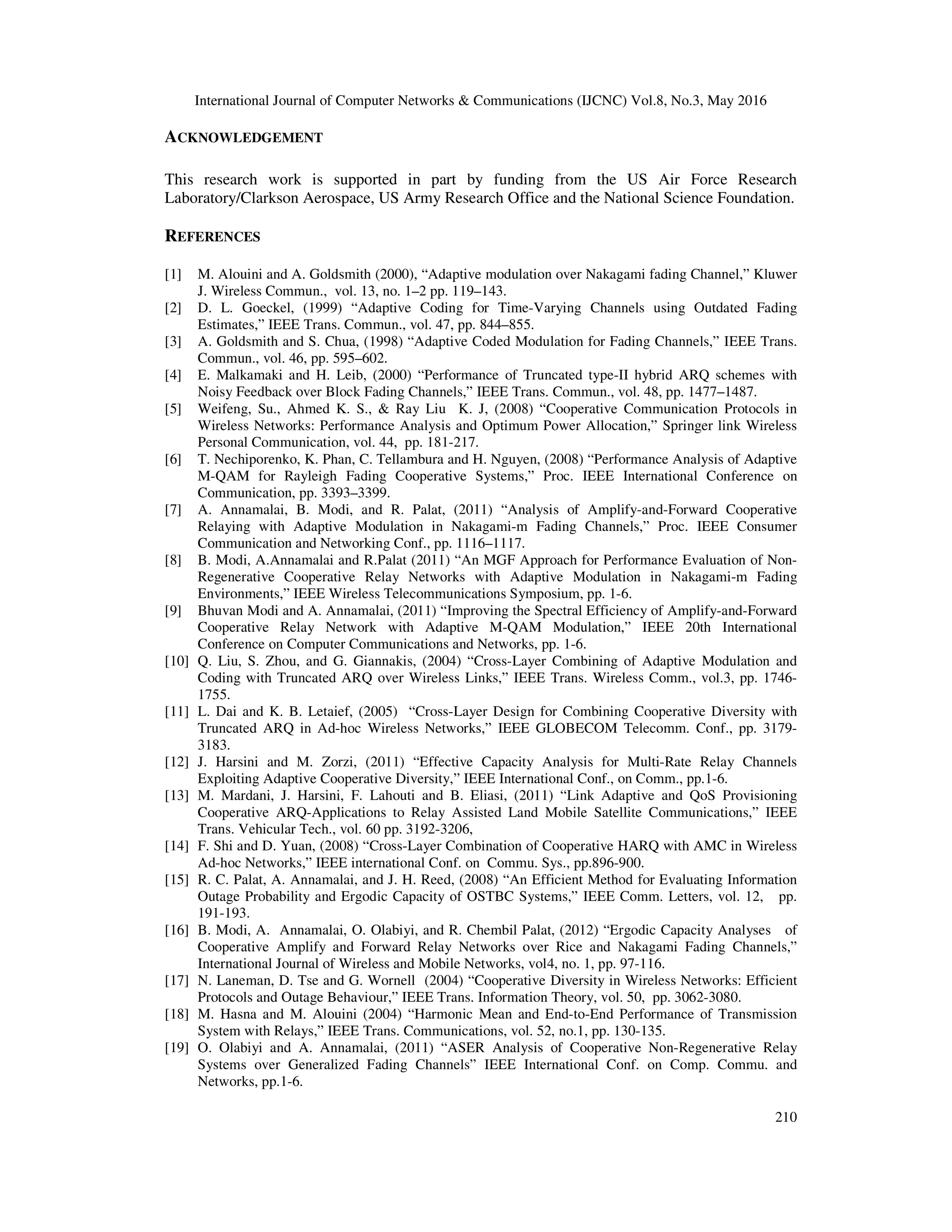 International Journal of Computer Networks & Communications (IJCNC) Vol.8, No.3, May 2016
210
ACKNOWLEDGEMENT
This research work is supported in part by funding from the US Air Force Research
Laboratory/Clarkson Aerospace, US Army Research Office and the National Science Foundation.
REFERENCES
[1] M. Alouini and A. Goldsmith (2000), “Adaptive modulation over Nakagami fading Channel,” Kluwer
J. Wireless Commun., vol. 13, no. 1–2 pp. 119–143.
[2] D. L. Goeckel, (1999) “Adaptive Coding for Time-Varying Channels using Outdated Fading
Estimates,” IEEE Trans. Commun., vol. 47, pp. 844–855.
[3] A. Goldsmith and S. Chua, (1998) “Adaptive Coded Modulation for Fading Channels,” IEEE Trans.
Commun., vol. 46, pp. 595–602.
[4] E. Malkamaki and H. Leib, (2000) “Performance of Truncated type-II hybrid ARQ schemes with
Noisy Feedback over Block Fading Channels,” IEEE Trans. Commun., vol. 48, pp. 1477–1487.
[5] Weifeng, Su., Ahmed K. S., & Ray Liu K. J, (2008) “Cooperative Communication Protocols in
Wireless Networks: Performance Analysis and Optimum Power Allocation,” Springer link Wireless
Personal Communication, vol. 44, pp. 181-217.
[6] T. Nechiporenko, K. Phan, C. Tellambura and H. Nguyen, (2008) “Performance Analysis of Adaptive
M-QAM for Rayleigh Fading Cooperative Systems,” Proc. IEEE International Conference on
Communication, pp. 3393–3399.
[7] A. Annamalai, B. Modi, and R. Palat, (2011) “Analysis of Amplify-and-Forward Cooperative
Relaying with Adaptive Modulation in Nakagami-m Fading Channels,” Proc. IEEE Consumer
Communication and Networking Conf., pp. 1116–1117.
[8] B. Modi, A.Annamalai and R.Palat (2011) “An MGF Approach for Performance Evaluation of Non-
Regenerative Cooperative Relay Networks with Adaptive Modulation in Nakagami-m Fading
Environments,” IEEE Wireless Telecommunications Symposium, pp. 1-6.
[9] Bhuvan Modi and A. Annamalai, (2011) “Improving the Spectral Efficiency of Amplify-and-Forward
Cooperative Relay Network with Adaptive M-QAM Modulation,” IEEE 20th International
Conference on Computer Communications and Networks, pp. 1-6.
[10] Q. Liu, S. Zhou, and G. Giannakis, (2004) “Cross-Layer Combining of Adaptive Modulation and
Coding with Truncated ARQ over Wireless Links,” IEEE Trans. Wireless Comm., vol.3, pp. 1746-
1755.
[11] L. Dai and K. B. Letaief, (2005) “Cross-Layer Design for Combining Cooperative Diversity with
Truncated ARQ in Ad-hoc Wireless Networks,” IEEE GLOBECOM Telecomm. Conf., pp. 3179-
3183.
[12] J. Harsini and M. Zorzi, (2011) “Effective Capacity Analysis for Multi-Rate Relay Channels
Exploiting Adaptive Cooperative Diversity,” IEEE International Conf., on Comm., pp.1-6.
[13] M. Mardani, J. Harsini, F. Lahouti and B. Eliasi, (2011) “Link Adaptive and QoS Provisioning
Cooperative ARQ-Applications to Relay Assisted Land Mobile Satellite Communications,” IEEE
Trans. Vehicular Tech., vol. 60 pp. 3192-3206,
[14] F. Shi and D. Yuan, (2008) “Cross-Layer Combination of Cooperative HARQ with AMC in Wireless
Ad-hoc Networks,” IEEE international Conf. on Commu. Sys., pp.896-900.
[15] R. C. Palat, A. Annamalai, and J. H. Reed, (2008) “An Efficient Method for Evaluating Information
Outage Probability and Ergodic Capacity of OSTBC Systems,” IEEE Comm. Letters, vol. 12, pp.
191-193.
[16] B. Modi, A. Annamalai, O. Olabiyi, and R. Chembil Palat, (2012) “Ergodic Capacity Analyses of
Cooperative Amplify and Forward Relay Networks over Rice and Nakagami Fading Channels,”
International Journal of Wireless and Mobile Networks, vol4, no. 1, pp. 97-116.
[17] N. Laneman, D. Tse and G. Wornell (2004) “Cooperative Diversity in Wireless Networks: Efficient
Protocols and Outage Behaviour,” IEEE Trans. Information Theory, vol. 50, pp. 3062-3080.
[18] M. Hasna and M. Alouini (2004) “Harmonic Mean and End-to-End Performance of Transmission
System with Relays,” IEEE Trans. Communications, vol. 52, no.1, pp. 130-135.
[19] O. Olabiyi and A. Annamalai, (2011) “ASER Analysis of Cooperative Non-Regenerative Relay
Systems over Generalized Fading Channels” IEEE International Conf. on Comp. Commu. and
Networks, pp.1-6.
 