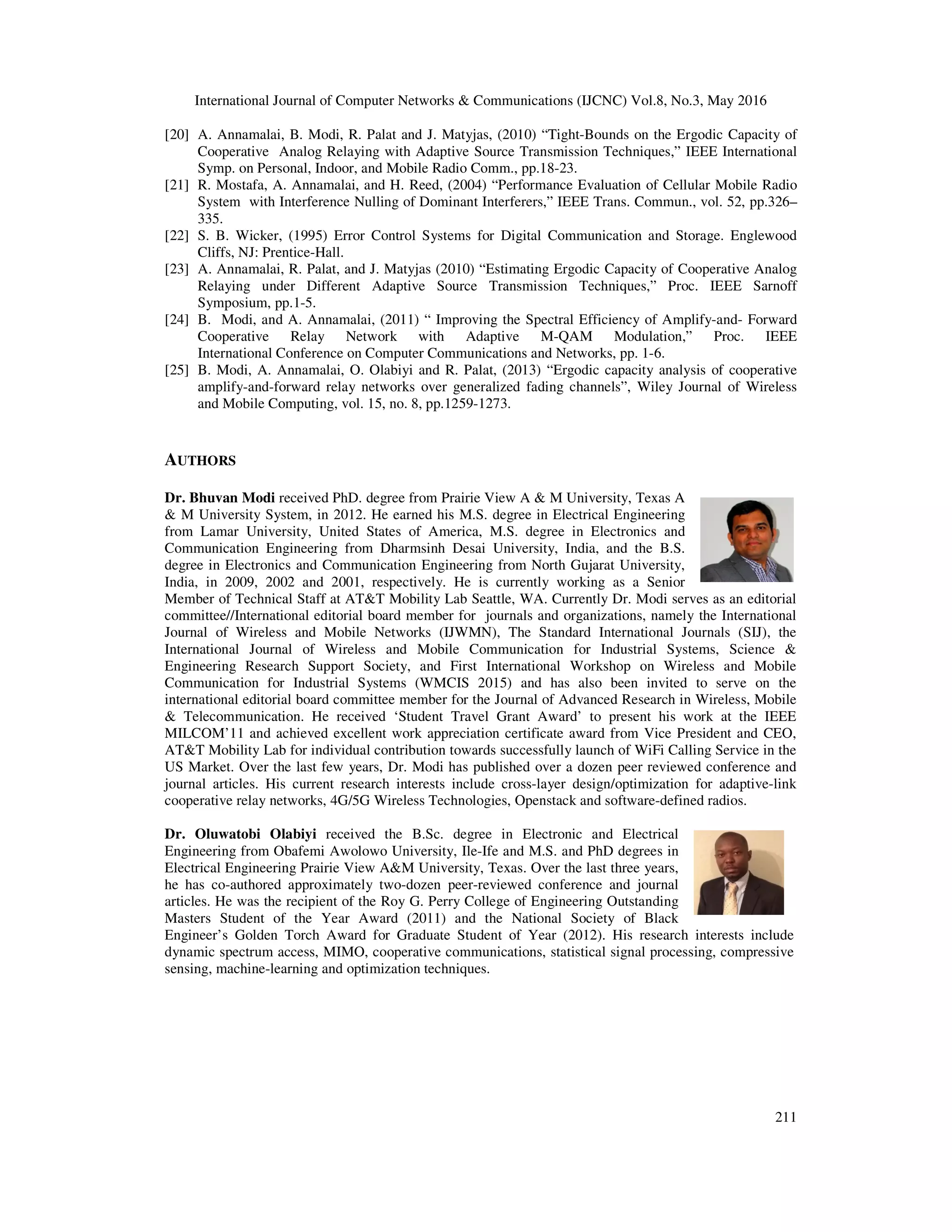 International Journal of Computer Networks & Communications (IJCNC) Vol.8, No.3, May 2016
211
[20] A. Annamalai, B. Modi, R. Palat and J. Matyjas, (2010) “Tight-Bounds on the Ergodic Capacity of
Cooperative Analog Relaying with Adaptive Source Transmission Techniques,” IEEE International
Symp. on Personal, Indoor, and Mobile Radio Comm., pp.18-23.
[21] R. Mostafa, A. Annamalai, and H. Reed, (2004) “Performance Evaluation of Cellular Mobile Radio
System with Interference Nulling of Dominant Interferers,” IEEE Trans. Commun., vol. 52, pp.326–
335.
[22] S. B. Wicker, (1995) Error Control Systems for Digital Communication and Storage. Englewood
Cliffs, NJ: Prentice-Hall.
[23] A. Annamalai, R. Palat, and J. Matyjas (2010) “Estimating Ergodic Capacity of Cooperative Analog
Relaying under Different Adaptive Source Transmission Techniques,” Proc. IEEE Sarnoff
Symposium, pp.1-5.
[24] B. Modi, and A. Annamalai, (2011) “ Improving the Spectral Efficiency of Amplify-and- Forward
Cooperative Relay Network with Adaptive M-QAM Modulation,” Proc. IEEE
International Conference on Computer Communications and Networks, pp. 1-6.
[25] B. Modi, A. Annamalai, O. Olabiyi and R. Palat, (2013) “Ergodic capacity analysis of cooperative
amplify-and-forward relay networks over generalized fading channels”, Wiley Journal of Wireless
and Mobile Computing, vol. 15, no. 8, pp.1259-1273.
AUTHORS
Dr. Bhuvan Modi received PhD. degree from Prairie View A & M University, Texas A
& M University System, in 2012. He earned his M.S. degree in Electrical Engineering
from Lamar University, United States of America, M.S. degree in Electronics and
Communication Engineering from Dharmsinh Desai University, India, and the B.S.
degree in Electronics and Communication Engineering from North Gujarat University,
India, in 2009, 2002 and 2001, respectively. He is currently working as a Senior
Member of Technical Staff at AT&T Mobility Lab Seattle, WA. Currently Dr. Modi serves as an editorial
committee//International editorial board member for journals and organizations, namely the International
Journal of Wireless and Mobile Networks (IJWMN), The Standard International Journals (SIJ), the
International Journal of Wireless and Mobile Communication for Industrial Systems, Science &
Engineering Research Support Society, and First International Workshop on Wireless and Mobile
Communication for Industrial Systems (WMCIS 2015) and has also been invited to serve on the
international editorial board committee member for the Journal of Advanced Research in Wireless, Mobile
& Telecommunication. He received ‘Student Travel Grant Award’ to present his work at the IEEE
MILCOM’11 and achieved excellent work appreciation certificate award from Vice President and CEO,
AT&T Mobility Lab for individual contribution towards successfully launch of WiFi Calling Service in the
US Market. Over the last few years, Dr. Modi has published over a dozen peer reviewed conference and
journal articles. His current research interests include cross-layer design/optimization for adaptive-link
cooperative relay networks, 4G/5G Wireless Technologies, Openstack and software-defined radios.
Dr. Oluwatobi Olabiyi received the B.Sc. degree in Electronic and Electrical
Engineering from Obafemi Awolowo University, Ile-Ife and M.S. and PhD degrees in
Electrical Engineering Prairie View A&M University, Texas. Over the last three years,
he has co-authored approximately two-dozen peer-reviewed conference and journal
articles. He was the recipient of the Roy G. Perry College of Engineering Outstanding
Masters Student of the Year Award (2011) and the National Society of Black
Engineer’s Golden Torch Award for Graduate Student of Year (2012). His research interests include
dynamic spectrum access, MIMO, cooperative communications, statistical signal processing, compressive
sensing, machine-learning and optimization techniques.
 