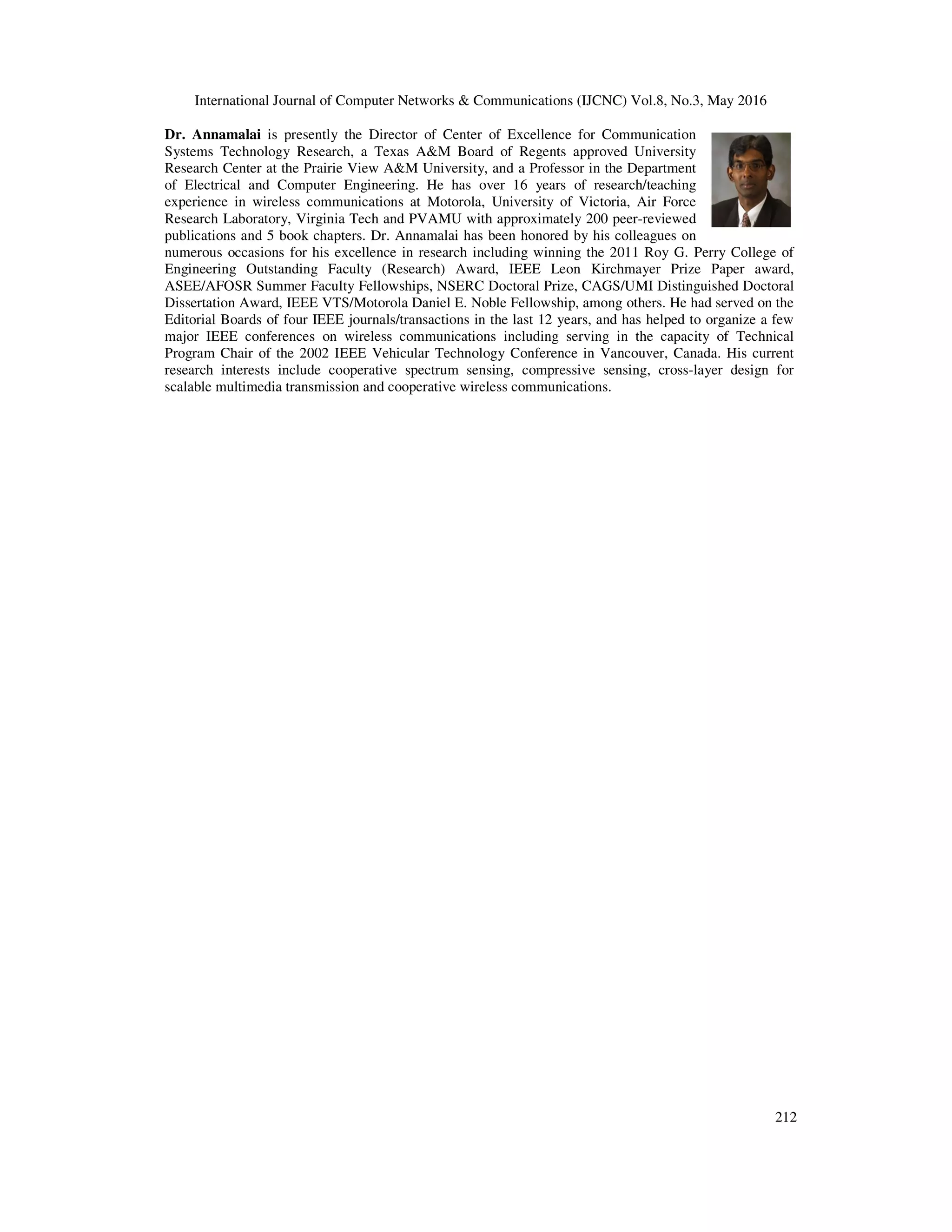 International Journal of Computer Networks & Communications (IJCNC) Vol.8, No.3, May 2016
212
Dr. Annamalai is presently the Director of Center of Excellence for Communication
Systems Technology Research, a Texas A&M Board of Regents approved University
Research Center at the Prairie View A&M University, and a Professor in the Department
of Electrical and Computer Engineering. He has over 16 years of research/teaching
experience in wireless communications at Motorola, University of Victoria, Air Force
Research Laboratory, Virginia Tech and PVAMU with approximately 200 peer-reviewed
publications and 5 book chapters. Dr. Annamalai has been honored by his colleagues on
numerous occasions for his excellence in research including winning the 2011 Roy G. Perry College of
Engineering Outstanding Faculty (Research) Award, IEEE Leon Kirchmayer Prize Paper award,
ASEE/AFOSR Summer Faculty Fellowships, NSERC Doctoral Prize, CAGS/UMI Distinguished Doctoral
Dissertation Award, IEEE VTS/Motorola Daniel E. Noble Fellowship, among others. He had served on the
Editorial Boards of four IEEE journals/transactions in the last 12 years, and has helped to organize a few
major IEEE conferences on wireless communications including serving in the capacity of Technical
Program Chair of the 2002 IEEE Vehicular Technology Conference in Vancouver, Canada. His current
research interests include cooperative spectrum sensing, compressive sensing, cross-layer design for
scalable multimedia transmission and cooperative wireless communications.
 