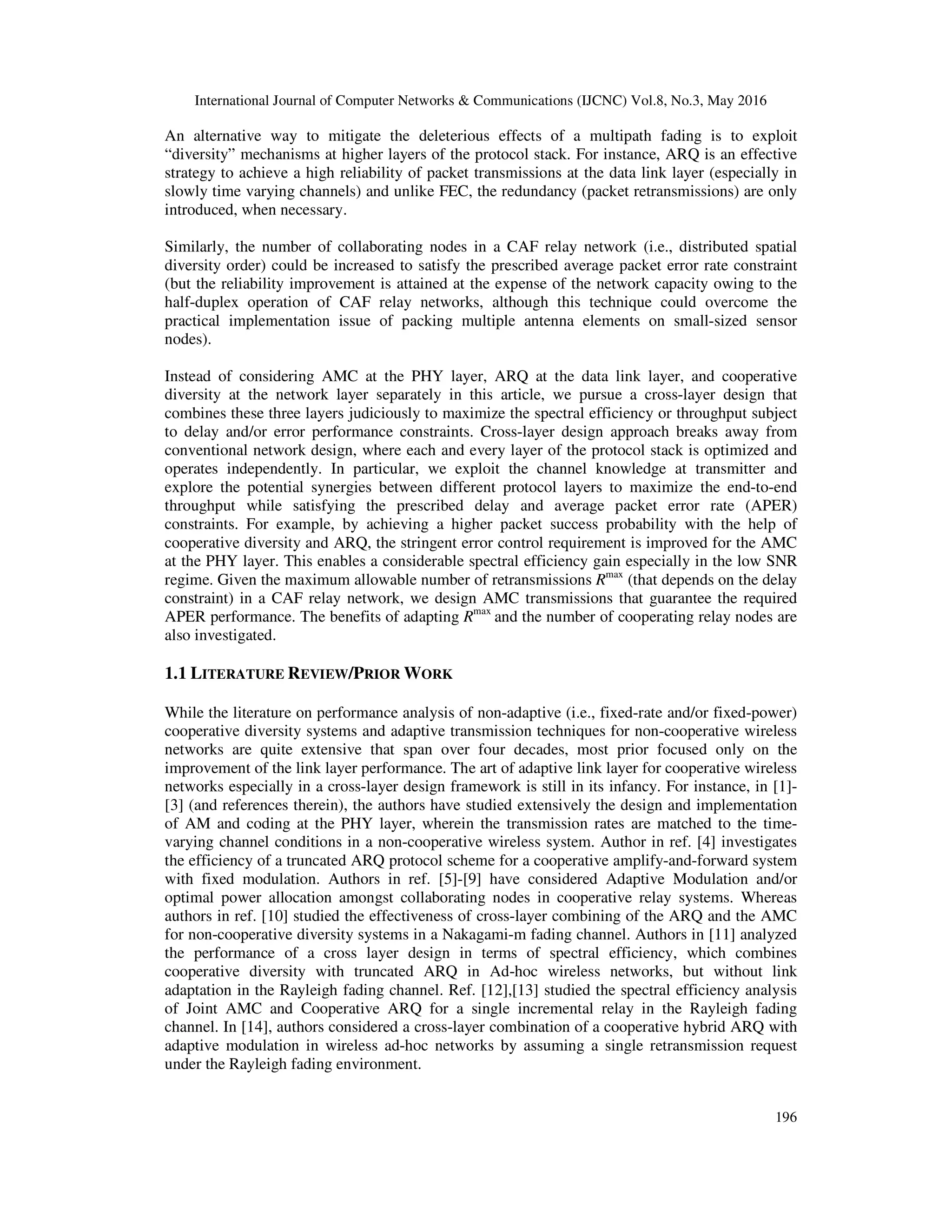 International Journal of Computer Networks & Communications (IJCNC) Vol.8, No.3, May 2016
196
An alternative way to mitigate the deleterious effects of a multipath fading is to exploit
“diversity” mechanisms at higher layers of the protocol stack. For instance, ARQ is an effective
strategy to achieve a high reliability of packet transmissions at the data link layer (especially in
slowly time varying channels) and unlike FEC, the redundancy (packet retransmissions) are only
introduced, when necessary.
Similarly, the number of collaborating nodes in a CAF relay network (i.e., distributed spatial
diversity order) could be increased to satisfy the prescribed average packet error rate constraint
(but the reliability improvement is attained at the expense of the network capacity owing to the
half-duplex operation of CAF relay networks, although this technique could overcome the
practical implementation issue of packing multiple antenna elements on small-sized sensor
nodes).
Instead of considering AMC at the PHY layer, ARQ at the data link layer, and cooperative
diversity at the network layer separately in this article, we pursue a cross-layer design that
combines these three layers judiciously to maximize the spectral efficiency or throughput subject
to delay and/or error performance constraints. Cross-layer design approach breaks away from
conventional network design, where each and every layer of the protocol stack is optimized and
operates independently. In particular, we exploit the channel knowledge at transmitter and
explore the potential synergies between different protocol layers to maximize the end-to-end
throughput while satisfying the prescribed delay and average packet error rate (APER)
constraints. For example, by achieving a higher packet success probability with the help of
cooperative diversity and ARQ, the stringent error control requirement is improved for the AMC
at the PHY layer. This enables a considerable spectral efficiency gain especially in the low SNR
regime. Given the maximum allowable number of retransmissions Rmax
(that depends on the delay
constraint) in a CAF relay network, we design AMC transmissions that guarantee the required
APER performance. The benefits of adapting Rmax
and the number of cooperating relay nodes are
also investigated.
1.1 LITERATURE REVIEW/PRIOR WORK
While the literature on performance analysis of non-adaptive (i.e., fixed-rate and/or fixed-power)
cooperative diversity systems and adaptive transmission techniques for non-cooperative wireless
networks are quite extensive that span over four decades, most prior focused only on the
improvement of the link layer performance. The art of adaptive link layer for cooperative wireless
networks especially in a cross-layer design framework is still in its infancy. For instance, in [1]-
[3] (and references therein), the authors have studied extensively the design and implementation
of AM and coding at the PHY layer, wherein the transmission rates are matched to the time-
varying channel conditions in a non-cooperative wireless system. Author in ref. [4] investigates
the efficiency of a truncated ARQ protocol scheme for a cooperative amplify-and-forward system
with fixed modulation. Authors in ref. [5]-[9] have considered Adaptive Modulation and/or
optimal power allocation amongst collaborating nodes in cooperative relay systems. Whereas
authors in ref. [10] studied the effectiveness of cross-layer combining of the ARQ and the AMC
for non-cooperative diversity systems in a Nakagami-m fading channel. Authors in [11] analyzed
the performance of a cross layer design in terms of spectral efficiency, which combines
cooperative diversity with truncated ARQ in Ad-hoc wireless networks, but without link
adaptation in the Rayleigh fading channel. Ref. [12],[13] studied the spectral efficiency analysis
of Joint AMC and Cooperative ARQ for a single incremental relay in the Rayleigh fading
channel. In [14], authors considered a cross-layer combination of a cooperative hybrid ARQ with
adaptive modulation in wireless ad-hoc networks by assuming a single retransmission request
under the Rayleigh fading environment.
 
