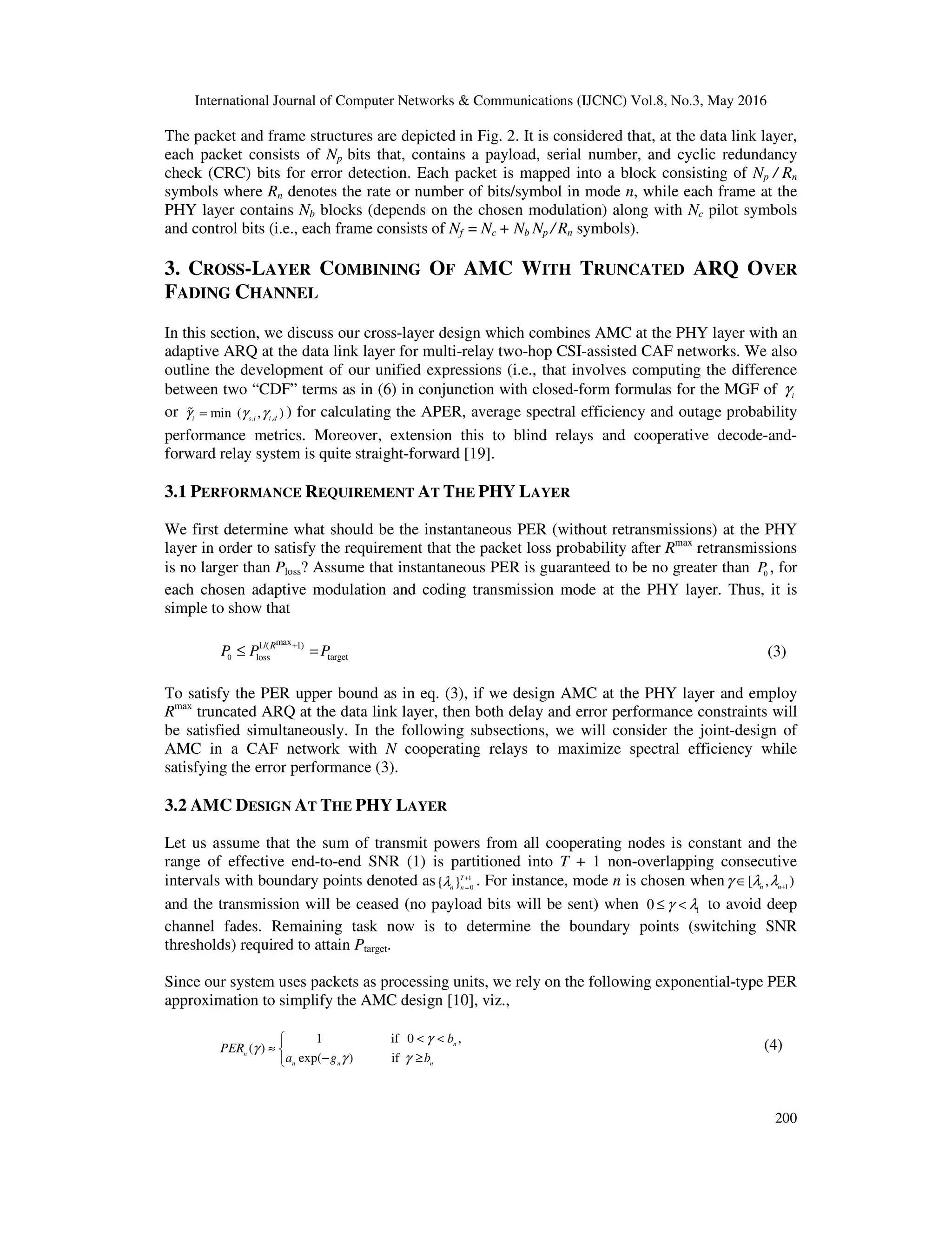 International Journal of Computer Networks & Communications (IJCNC) Vol.8, No.3, May 2016
200
The packet and frame structures are depicted in Fig. 2. It is considered that, at the data link layer,
each packet consists of Np bits that, contains a payload, serial number, and cyclic redundancy
check (CRC) bits for error detection. Each packet is mapped into a block consisting of Np / Rn
symbols where Rn denotes the rate or number of bits/symbol in mode n, while each frame at the
PHY layer contains Nb blocks (depends on the chosen modulation) along with Nc pilot symbols
and control bits (i.e., each frame consists of Nf = Nc + Nb Np / Rn symbols).
3. CROSS-LAYER COMBINING OF AMC WITH TRUNCATED ARQ OVER
FADING CHANNEL
In this section, we discuss our cross-layer design which combines AMC at the PHY layer with an
adaptive ARQ at the data link layer for multi-relay two-hop CSI-assisted CAF networks. We also
outline the development of our unified expressions (i.e., that involves computing the difference
between two “CDF” terms as in (6) in conjunction with closed-form formulas for the MGF of i
γ
or , ,min ( , )i s i i dγ γ γ=% ) for calculating the APER, average spectral efficiency and outage probability
performance metrics. Moreover, extension this to blind relays and cooperative decode-and-
forward relay system is quite straight-forward [19].
3.1 PERFORMANCE REQUIREMENT AT THE PHY LAYER
We first determine what should be the instantaneous PER (without retransmissions) at the PHY
layer in order to satisfy the requirement that the packet loss probability after Rmax
retransmissions
is no larger than Ploss? Assume that instantaneous PER is guaranteed to be no greater than 0
P , for
each chosen adaptive modulation and coding transmission mode at the PHY layer. Thus, it is
simple to show that
0
max1/( 1)
targetloss
R
P P P+
≤ = (3)
To satisfy the PER upper bound as in eq. (3), if we design AMC at the PHY layer and employ
Rmax
truncated ARQ at the data link layer, then both delay and error performance constraints will
be satisfied simultaneously. In the following subsections, we will consider the joint-design of
AMC in a CAF network with N cooperating relays to maximize spectral efficiency while
satisfying the error performance (3).
3.2 AMC DESIGN AT THE PHY LAYER
Let us assume that the sum of transmit powers from all cooperating nodes is constant and the
range of effective end-to-end SNR (1) is partitioned into T + 1 non-overlapping consecutive
intervals with boundary points denoted as 1
0{ }T
n nλ +
=
. For instance, mode n is chosen when 1
[ , )n n
γ λ λ +
∈
and the transmission will be ceased (no payload bits will be sent) when 1
0 γ λ≤ < to avoid deep
channel fades. Remaining task now is to determine the boundary points (switching SNR
thresholds) required to attain Ptarget.
Since our system uses packets as processing units, we rely on the following exponential-type PER
approximation to simplify the AMC design [10], viz.,
1 if 0 ,
( )
exp( ) if
n
n
n n n
b
PER
a g b
γ
γ
γ γ
< <
≈ 
− ≥
(4)
 