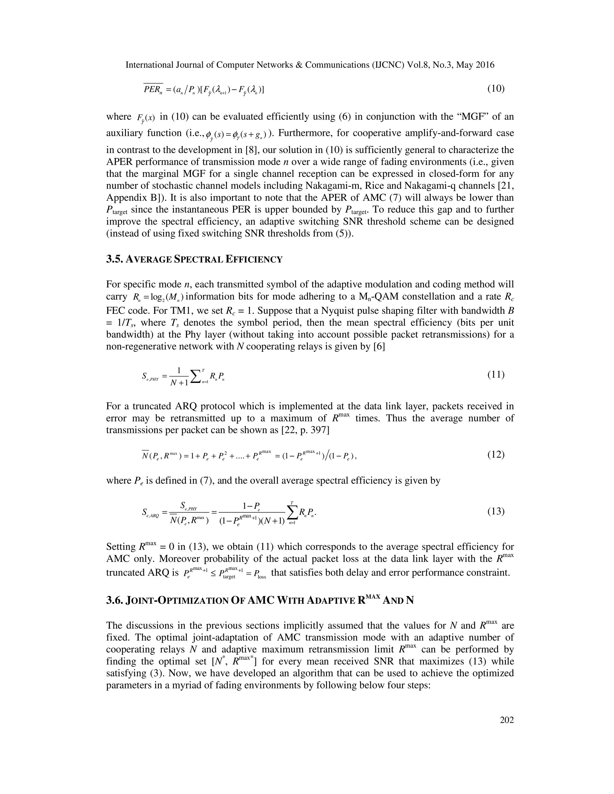 International Journal of Computer Networks & Communications (IJCNC) Vol.8, No.3, May 2016
202
1ˆ ˆ( )[ ( ) ( )]n n n nnPER a P F Fγ γ
λ λ+
= − (10)
where ˆ
( )F xγ
in (10) can be evaluated efficiently using (6) in conjunction with the “MGF” of an
auxiliary function (i.e., ˆ
( ) ( )ns s gγγ
φ φ= + ). Furthermore, for cooperative amplify-and-forward case
in contrast to the development in [8], our solution in (10) is sufficiently general to characterize the
APER performance of transmission mode n over a wide range of fading environments (i.e., given
that the marginal MGF for a single channel reception can be expressed in closed-form for any
number of stochastic channel models including Nakagami-m, Rice and Nakagami-q channels [21,
Appendix B]). It is also important to note that the APER of AMC (7) will always be lower than
Ptarget since the instantaneous PER is upper bounded by Ptarget. To reduce this gap and to further
improve the spectral efficiency, an adaptive switching SNR threshold scheme can be designed
(instead of using fixed switching SNR thresholds from (5)).
3.5. AVERAGE SPECTRAL EFFICIENCY
For specific mode n, each transmitted symbol of the adaptive modulation and coding method will
carry 2log ( )n nR M= information bits for mode adhering to a Mn-QAM constellation and a rate Rc
FEC code. For TM1, we set Rc = 1. Suppose that a Nyquist pulse shaping filter with bandwidth B
= 1/Ts, where Ts denotes the symbol period, then the mean spectral efficiency (bits per unit
bandwidth) at the Phy layer (without taking into account possible packet retransmissions) for a
non-regenerative network with N cooperating relays is given by [6]
,
1
1
1
T
e PHY n n
n
S R P
N =
=
+ ∑ (11)
For a truncated ARQ protocol which is implemented at the data link layer, packets received in
error may be retransmitted up to a maximum of Rmax
times. Thus the average number of
transmissions per packet can be shown as [22, p. 397]
max max max2 1
( , ) 1 .... (1 ) (1 ) ,R R
e e e e e eN P R P P P P P+
= + + + + = − − (12)
where Pe is defined in (7), and the overall average spectral efficiency is given by
,
, max
1
max 1
1
.
( , ) (1 )( 1)
T
e PHY e
e ARQ n n
ne
R
e
S P
S R P
N P R P N =
+
−
= =
− +
∑ (13)
Setting Rmax
= 0 in (13), we obtain (11) which corresponds to the average spectral efficiency for
AMC only. Moreover probability of the actual packet loss at the data link layer with the Rmax
truncated ARQ is
max max1 1
target loss
R R
eP P P+ +
≤ = that satisfies both delay and error performance constraint.
3.6. JOINT-OPTIMIZATION OF AMC WITH ADAPTIVE RMAX
AND N
The discussions in the previous sections implicitly assumed that the values for N and Rmax
are
fixed. The optimal joint-adaptation of AMC transmission mode with an adaptive number of
cooperating relays N and adaptive maximum retransmission limit Rmax
can be performed by
finding the optimal set [N*
, Rmax*
] for every mean received SNR that maximizes (13) while
satisfying (3). Now, we have developed an algorithm that can be used to achieve the optimized
parameters in a myriad of fading environments by following below four steps:
 