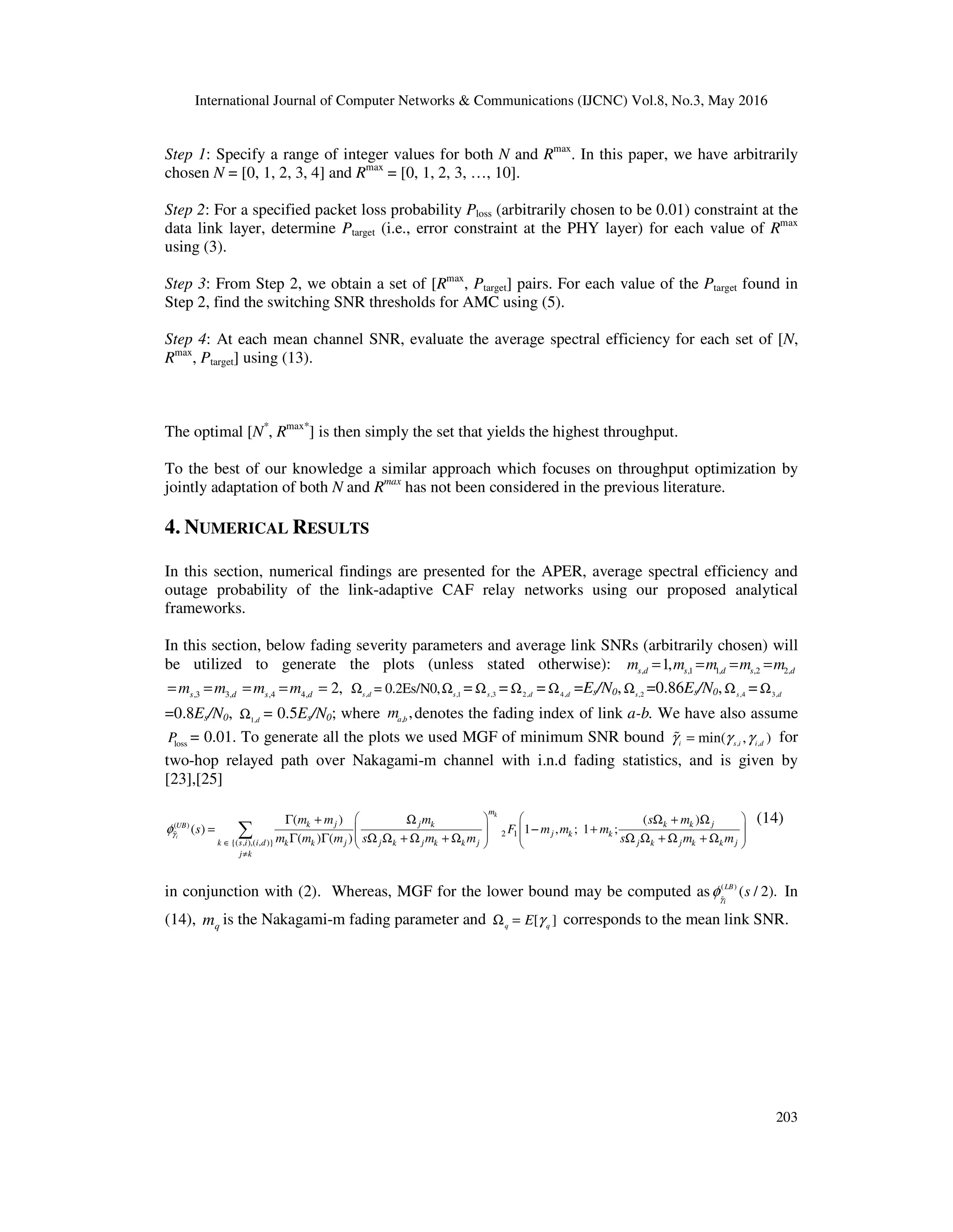 International Journal of Computer Networks & Communications (IJCNC) Vol.8, No.3, May 2016
203
Step 1: Specify a range of integer values for both N and Rmax
. In this paper, we have arbitrarily
chosen N = [0, 1, 2, 3, 4] and Rmax
= [0, 1, 2, 3, …, 10].
Step 2: For a specified packet loss probability Ploss (arbitrarily chosen to be 0.01) constraint at the
data link layer, determine Ptarget (i.e., error constraint at the PHY layer) for each value of Rmax
using (3).
Step 3: From Step 2, we obtain a set of [Rmax
, Ptarget] pairs. For each value of the Ptarget found in
Step 2, find the switching SNR thresholds for AMC using (5).
Step 4: At each mean channel SNR, evaluate the average spectral efficiency for each set of [N,
Rmax
, Ptarget] using (13).
The optimal [N*
, Rmax*
] is then simply the set that yields the highest throughput.
To the best of our knowledge a similar approach which focuses on throughput optimization by
jointly adaptation of both N and Rmax
has not been considered in the previous literature.
4. NUMERICAL RESULTS
In this section, numerical findings are presented for the APER, average spectral efficiency and
outage probability of the link-adaptive CAF relay networks using our proposed analytical
frameworks.
In this section, below fading severity parameters and average link SNRs (arbitrarily chosen) will
be utilized to generate the plots (unless stated otherwise): ,1 ,2, 1, 2,1, s ss d d dm m m m m= = = =
,3 ,43, 4, 2,s sd dm m m m= = = = = , ,1
= 0.2Es/N0,s d s
Ω Ω = ,3s
Ω = 2,d
Ω = 4,d
Ω =Es/N0, ,2s
Ω =0.86Es/N0, ,4s
Ω = 3,d
Ω
=0.8Es/N0, 1,d
Ω = 0.5Es/N0; where ,
,a b
m denotes the fading index of link a-b. We have also assume
lossP = 0.01. To generate all the plots we used MGF of minimum SNR bound , ,min( , )i s i i dγ γ γ=% for
two-hop relayed path over Nakagami-m channel with i.n.d fading statistics, and is given by
[23],[25]
( )
2 1
{( , ),( , )}
( ) ( )
( ) 1 , ; 1 ;
( ) ( )i
k
UB
m
j j jk k k k
j k k
k s i i d j j j j j j jk k k k k k k k
j k
m m m s m
s F m m m
m m m s m m s m mγφ
∈
≠
   
   
   
   
Γ + Ω Ω + Ω
= − +
Γ Γ Ω Ω + Ω + Ω Ω Ω + Ω + Ω∑%
(14)
in conjunction with (2). Whereas, MGF for the lower bound may be computed as ( )
( / 2).LB
i
sγ
φ%
In
(14), qm is the Nakagami-m fading parameter and [ ]q q
E γΩ = corresponds to the mean link SNR.
 