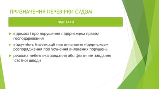 ПРИЗНАЧЕННЯ ПЕРЕВІРКИ СУДОМ
 відомості про порушення підприємцем правил
господарювання
 відсутність інформації про виконання підприємцем
розпорядження про усунення виявлених порушень
 реальна небезпека завдання або фактичне завдання
істотної шкоди
ПІДСТАВИ
 