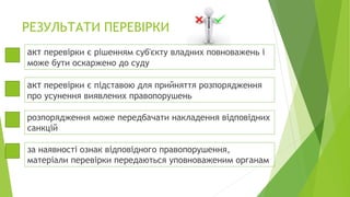 РЕЗУЛЬТАТИ ПЕРЕВІРКИ
акт перевірки є рішенням суб'єкту владних повноважень і
може бути оскаржено до суду
акт перевірки є підставою для прийняття розпорядження
про усунення виявлених правопорушень
розпорядження може передбачати накладення відповідних
санкцій
за наявності ознак відповідного правопорушення,
матеріали перевірки передаються уповноваженим органам
 