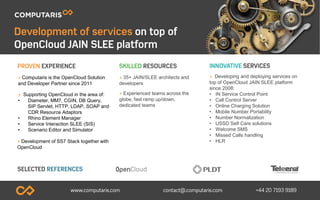 > 35+ JAIN/SLEE architects and
developers
> Experienced teams across the
globe, fast ramp up/down,
dedicated teams
> Computaris is the OpenCloud Solution
and Developer Partner since 2011
> Supporting OpenCloud in the area of:
• Diameter, MM7, CGIN, DB Query,
SIP Servlet, HTTP, LDAP, SOAP and
CDR Resource Adaptors
• Rhino Element Manager
• Service Interaction SLEE (SIS)
• Scenario Editor and Simulator
> Developing and deploying services on
top of OpenCloud JAIN SLEE platform
since 2008:
• IN Service Control Point
• Call Control Server
• Online Charging Solution
• Mobile Number Portability
• Number Normalization
• USSD Self Care solutions
• Welcome SMS
• Missed Calls handling
• HLR> Development of SS7 Stack together with
OpenCloud
 