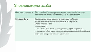 Уповноважена особа
Для чого утворюють Для організації та проведення процедур закупівлі в інтересах
замовника на засадах об'єктивності та неупередженості
Хто може бути Замовник має право визначити одну, двох чи більше
уповноважених осіб залежно від обсягів закупівель.
Особа повинна мати:
— вищу освіту;
— не менше двох років досвіду роботи у сфері закупівель;
— належний обсяг знань чинного законодавства у сфері публічних
закупівель та практики його застосування
 