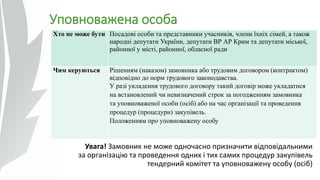 Уповноважена особа
Хто не може бути Посадові особи та представники учасників, члени їхніх сімей, а також
народні депутати України, депутати ВР АР Крим та депутати міської,
районної у місті, районної, обласної ради
Чим керуються Рішенням (наказом) замовника або трудовим договором (контрактом)
відповідно до норм трудового законодавства.
У разі укладення трудового договору такий договір може укладатися
на встановлений чи невизначений строк за погодженням замовника
та уповноваженої особи (осіб) або на час організації та проведення
процедур (процедури) закупівель.
Положенням про уповноважену особу
Увага! Замовник не може одночасно призначити відповідальними
за організацію та проведення одних і тих самих процедур закупівель
тендерний комітет та уповноважену особу (осіб)
 